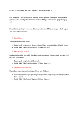 BAB 5: PEMBINAAN NEGARA BANGSA YANG MERDEKA
Para pemimpin Tanah Melayu telah berjuang melalui pelbagai cara seperti pakatan murni,
diplomasi untuk mendapatkan kemerdekaan tanah Melayu dan menjamin perpaduan yang
erat.
Bincangkan kepentingan perpaduan dalam merealisasikan Malaysia sebagai sebuah negara
yang membangun dan maju.
1. Pendahuluan
Jelaskan konsep Pakatan Murni
 Pelajar perlu menerangkan konsep pakatan Murni yang digunakan di Tanah Melayu
 Rujuk Buku Teks Sejarah tingkatan 5 (muka surat 119)
2. Memahami(30 markah)
Jelaskan usaha-usaha yang telah dilakukan untuk mengadakan pakatan murni sebelum Parti
perikatan dituubuhkan.
 Pelajar perlu menjelaskan ( 30 markah)
 Rujuk Buku Teks Sejarah tingkatan 5 (Muka Surat ........)
3. Menganalisis(15 markah)
Bincangkan tahap-tahap perkembangan Dasar Luar Malaysia
 Pelajar mengemukan jawapan dengan menjelaskan tahap-tahap perkembangan Dasar
Luar Malaysia
 Rujuk Buku Teks Sejarah Tingkatan 5(Muka Surat......)
 