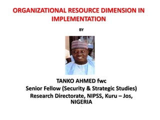 ORGANIZATIONAL RESOURCE DIMENSION IN
IMPLEMENTATION
BY
TANKO AHMED fwc
Senior Fellow (Security & Strategic Studies)
Research Directorate, NIPSS, Kuru – Jos,
NIGERIA
‘
 