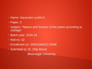 ➢ Name: Gausvami surbhi A.
➢ Paper: 3
➢ Subject: “Nature and function of the poem according to
colridge”
➢ Batch year: 2016-18
➢ Roll no: 32
➢ Enrollment no: 2069108420170008
➢ Submited to: Dr. Dilip Barad
➢ Bhavnagar University
 