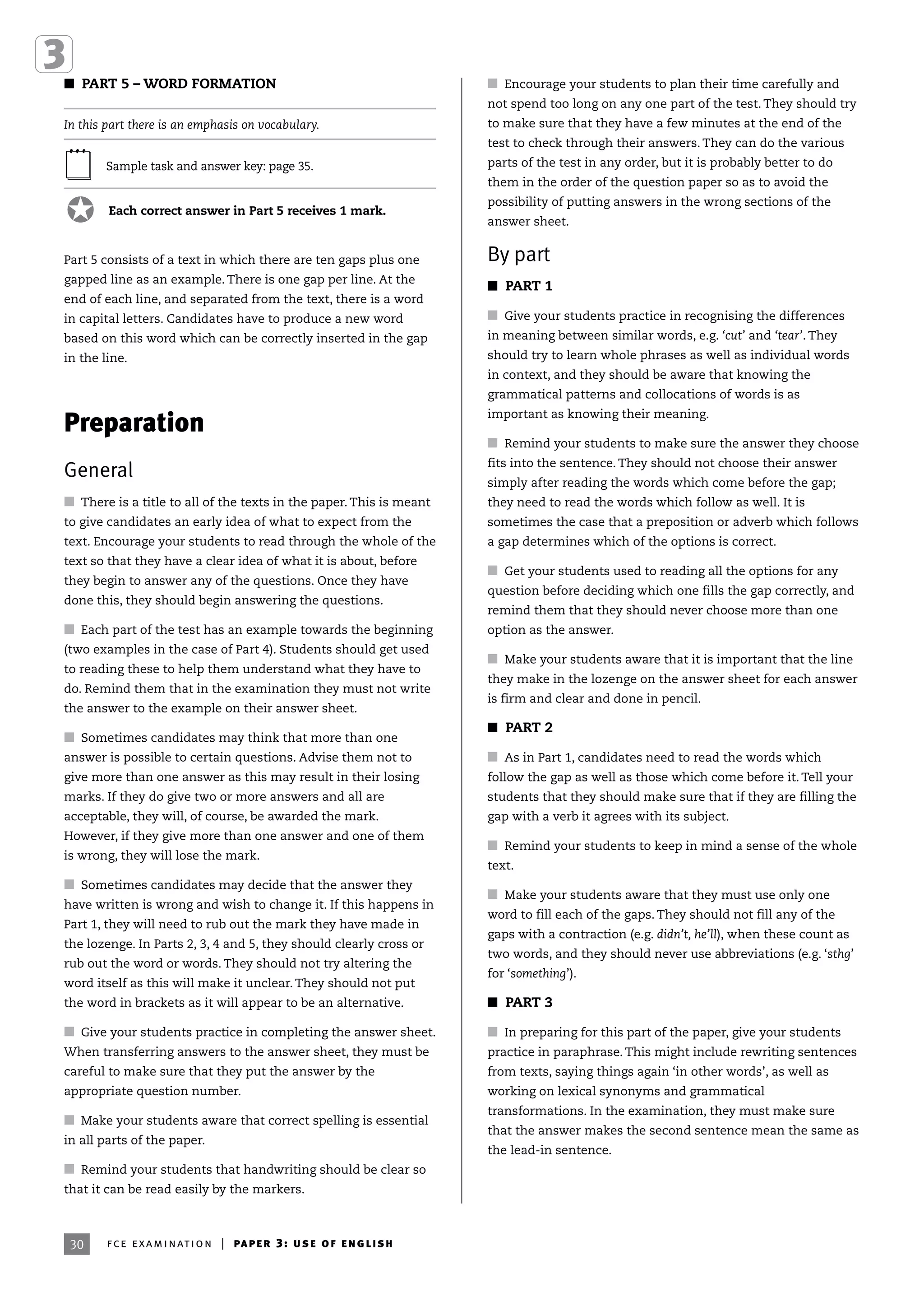 30
I PART 5 – WORD FORMATION
In this part there is an emphasis on vocabulary.
Sample task and answer key: page 35.
Each correct answer in Part 5 receives 1 mark.
Part 5 consists of a text in which there are ten gaps plus one
gapped line as an example. There is one gap per line. At the
end of each line, and separated from the text, there is a word
in capital letters. Candidates have to produce a new word
based on this word which can be correctly inserted in the gap
in the line.
Preparation
General
I There is a title to all of the texts in the paper. This is meant
to give candidates an early idea of what to expect from the
text. Encourage your students to read through the whole of the
text so that they have a clear idea of what it is about, before
they begin to answer any of the questions. Once they have
done this, they should begin answering the questions.
I Each part of the test has an example towards the beginning
(two examples in the case of Part 4). Students should get used
to reading these to help them understand what they have to
do. Remind them that in the examination they must not write
the answer to the example on their answer sheet.
I Sometimes candidates may think that more than one
answer is possible to certain questions. Advise them not to
give more than one answer as this may result in their losing
marks. If they do give two or more answers and all are
acceptable, they will, of course, be awarded the mark.
However, if they give more than one answer and one of them
is wrong, they will lose the mark.
I Sometimes candidates may decide that the answer they
have written is wrong and wish to change it. If this happens in
Part 1, they will need to rub out the mark they have made in
the lozenge. In Parts 2, 3, 4 and 5, they should clearly cross or
rub out the word or words. They should not try altering the
word itself as this will make it unclear. They should not put
the word in brackets as it will appear to be an alternative.
I Give your students practice in completing the answer sheet.
When transferring answers to the answer sheet, they must be
careful to make sure that they put the answer by the
appropriate question number.
I Make your students aware that correct spelling is essential
in all parts of the paper.
I Remind your students that handwriting should be clear so
that it can be read easily by the markers.
I Encourage your students to plan their time carefully and
not spend too long on any one part of the test. They should try
to make sure that they have a few minutes at the end of the
test to check through their answers. They can do the various
parts of the test in any order, but it is probably better to do
them in the order of the question paper so as to avoid the
possibility of putting answers in the wrong sections of the
answer sheet.
By part
I PART 1
I Give your students practice in recognising the differences
in meaning between similar words, e.g. ‘cut’ and ‘tear’. They
should try to learn whole phrases as well as individual words
in context, and they should be aware that knowing the
grammatical patterns and collocations of words is as
important as knowing their meaning.
I Remind your students to make sure the answer they choose
fits into the sentence. They should not choose their answer
simply after reading the words which come before the gap;
they need to read the words which follow as well. It is
sometimes the case that a preposition or adverb which follows
a gap determines which of the options is correct.
I Get your students used to reading all the options for any
question before deciding which one fills the gap correctly, and
remind them that they should never choose more than one
option as the answer.
I Make your students aware that it is important that the line
they make in the lozenge on the answer sheet for each answer
is firm and clear and done in pencil.
I PART 2
I As in Part 1, candidates need to read the words which
follow the gap as well as those which come before it. Tell your
students that they should make sure that if they are filling the
gap with a verb it agrees with its subject.
I Remind your students to keep in mind a sense of the whole
text.
I Make your students aware that they must use only one
word to fill each of the gaps. They should not fill any of the
gaps with a contraction (e.g. didn’t, he’ll), when these count as
two words, and they should never use abbreviations (e.g. ‘sthg’
for ‘something’).
I PART 3
I In preparing for this part of the paper, give your students
practice in paraphrase. This might include rewriting sentences
from texts, saying things again ‘in other words’, as well as
working on lexical synonyms and grammatical
transformations. In the examination, they must make sure
that the answer makes the second sentence mean the same as
the lead-in sentence.
30 fce examination | paper 3: use of english
 