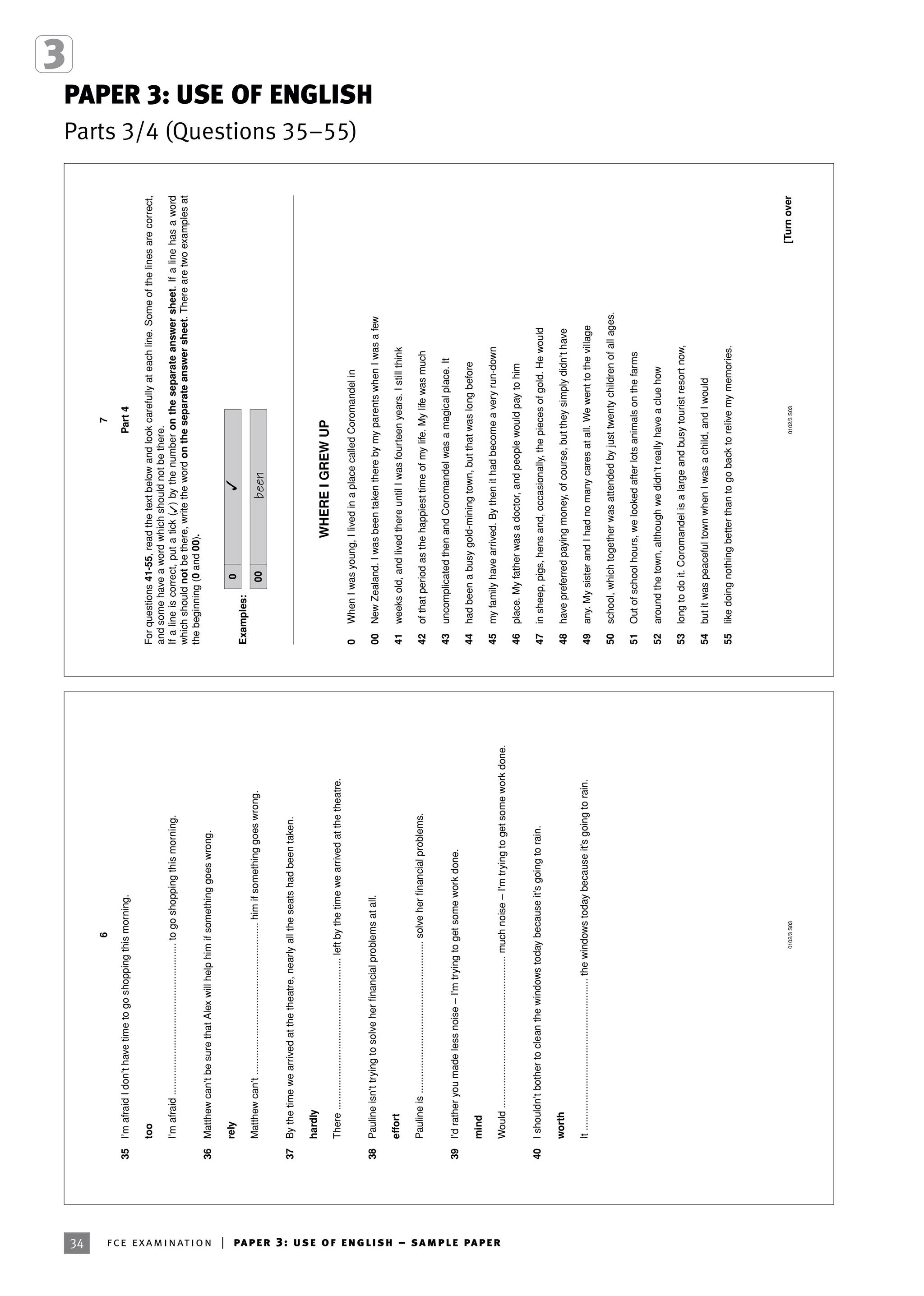 PAPER 3: USE OF ENGLISH
Parts 3/4 (Questions 35–55)
34 fce examination | paper 3: use of english – sample paper
6
0102/3S03
35I’mafraidIdon’thavetimetogoshoppingthismorning.
too
I’mafraid.......................................................togoshoppingthismorning.
36Matthewcan’tbesurethatAlexwillhelphimifsomethinggoeswrong.
rely
Matthewcan’t.......................................................himifsomethinggoeswrong.
37Bythetimewearrivedatthetheatre,nearlyalltheseatshadbeentaken.
hardly
There.......................................................leftbythetimewearrivedatthetheatre.
38Paulineisn’ttryingtosolveherfinancialproblemsatall.
effort
Paulineis.......................................................solveherfinancialproblems.
39I'dratheryoumadelessnoise–I'mtryingtogetsomeworkdone.
mind
Would.......................................................muchnoise–I'mtryingtogetsomeworkdone.
40Ishouldn’tbothertocleanthewindowstodaybecauseit’sgoingtorain.
worth
It.......................................................thewindowstodaybecauseit’sgoingtorain.
7
0102/3S03[Turnover
Part4
Forquestions41-55,readthetextbelowandlookcarefullyateachline.Someofthelinesarecorrect,
andsomehaveawordwhichshouldnotbethere.
Ifalineiscorrect,putatick()bythenumberontheseparateanswersheet.Ifalinehasaword
whichshouldnotbethere,writethewordontheseparateanswersheet.Therearetwoexamplesat
thebeginning(0and00).
Examples:
WHEREIGREWUP
0WhenIwasyoung,IlivedinaplacecalledCoromandelin
00NewZealand.IwasbeentakentherebymyparentswhenIwasafew
41weeksold,andlivedthereuntilIwasfourteenyears.Istillthink
42ofthatperiodasthehappiesttimeofmylife.Mylifewasmuch
43uncomplicatedthenandCoromandelwasamagicalplace.It
44hadbeenabusygold-miningtown,butthatwaslongbefore
45myfamilyhavearrived.Bythenithadbecomeaveryrun-down
46place.Myfatherwasadoctor,andpeoplewouldpaytohim
47insheep,pigs,hensand,occasionally,thepiecesofgold.Hewould
48havepreferredpayingmoney,ofcourse,buttheysimplydidn’thave
49any.MysisterandIhadnomanycaresatall.Wewenttothevillage
50school,whichtogetherwasattendedbyjusttwentychildrenofallages.
51Outofschoolhours,welookedafterlotsanimalsonthefarms
52aroundthetown,althoughwedidn’treallyhaveacluehow
53longtodoit.Coromandelisalargeandbusytouristresortnow,
54butitwaspeacefultownwhenIwasachild,andIwould
55likedoingnothingbetterthantogobacktorelivemymemories.
00been
0
 