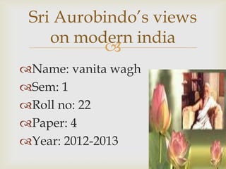 Sri Aurobindo’s views
    on modern india
          
Name: vanita wagh
Sem: 1
Roll no: 22
Paper: 4
Year: 2012-2013
 