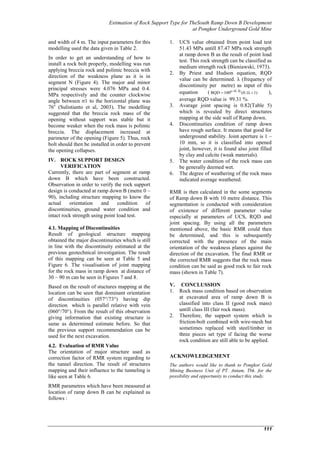Estimation of Rock Support Type for TheSouth Ramp Down B Development
at Pongkor Underground Gold Mine
111
and width of 4 m. The input parameters for this
modelling used the data given in Table 2.
In order to get an understanding of how to
install a rock bolt properly, modelling was run
applying breccia rock and polimic breccia with
direction of the weakness plane as it is in
segment N (Figure 4). The major and minor
principal stresses were 4.076 MPa and 0.4.
MPa respectively and the counter clockwise
angle between σ1 to the horizontal plane was
76o
(Sulistianto et al, 2003). The modelling
suggested that the breccia rock mass of the
opening without support was stable but it
become weaker when the rock mass is polimic
breccia. The displacement increased at
parimeter of the opening (Figure 5). Thus, rock
bolt should then be installed in order to prevent
the opening collapses.
IV. ROCK SUPPORT DESIGN
VERIFICATION
Currently, there are part of segment at ramp
down B which have been constructed.
Observation in order to verify the rock support
design is conducted at ramp down B (metre 0 –
90), including structure mapping to know the
actual orientation and condition of
discontinuities, ground water condition and
intact rock strength using point load test.
4.1. Mapping of Discontinuities
Result of geological structure mapping
obtained the major discontinuities which is still
in line with the discontinuity estimated at the
previous geotechnical investigation. The result
of this mapping can be seen at Table 5 and
Figure 6. The visualisation of joint mapping
for the rock mass in ramp down at distance of
30 – 90 m can be seen in Figures 7 and 8.
Based on the result of stuctures mapping at the
location can be seen that dominant orientation
of discontinuities (057°/73°) having dip
direction which is parallel relative with vein
(060°/70°). From the result of this observation
giving information that existing structure is
same as determined estimate before. So that
the previous support recommendation can be
used for the next excavation.
4.2. Evaluation of RMR Value
The orientation of major structure used as
correction factor of RMR system regarding to
the tunnel direction. The result of structures
mapping and their influence to the tunneling is
like seen at Table 6.
RMR parametres which have been measured at
location of ramp down B can be explained as
follows :
1. UCS value obtained from point load test
51.43 MPa untill 87.47 MPa rock strength
at ramp down B as the result of point load
test. This rock strength can be classified as
medium strength rock (Bieniawski, 1973).
2. By Priest and Hudson equation, RQD
value can be determined. λ (frequency of
discontinuity per metre) as input of this
equation ( 1)(0.1λ100RQD 0.1λe
  ),
average RQD value is 99.31 %.
3. Avarage joint spacing is 0.82(Table 5)
which is revealed by direct structures
mapping at the side wall of Ramp down.
4. Discontinuities condition of ramp down
have rough surface. It means that good for
underground stability. Joint aperture is 1 –
10 mm, so it is classified into opened
joint, however, it is found also joint filled
by clay and calcite (weak materials).
5. The water condition of the rock mass can
be generally deemed wet.
6. The degree of weathering of the rock mass
indicated average weathered.
RMR is then calculated in the some segments
of Ramp down B with 10 metre distance. This
segmentation is conducted with consideration
of existence of different parameter value
especially at parameters of UCS, RQD and
joint spacing. By using all the parameters
mentioned above, the basic RMR could then
be determined, and this is subsequently
corrected with the presence of the main
orientation of the weakness planes against the
direction of the excavation. The final RMR or
the corrected RMR suggests that the rock mass
condition can be said as good rock to fair rock
mass (shown in Table 7).
V. CONCLUSSION
1. Rock mass condition based on observation
at excavated area of ramp down B is
classified into class II (good rock mass)
untill class III (fair rock mass).
2. Therefore, the support system which is
friction-bolt combined with wire-mesh but
sometimes replaced with steel/timber in
three pieces set type if facing the worse
rock condition are still able to be applied.
ACKNOWLEDGEMENT
The authors would like to thank to Pongkor Gold
Mining Business Unit of PT. Antam, Tbk. for the
possibility and opportunity to conduct this study.
 