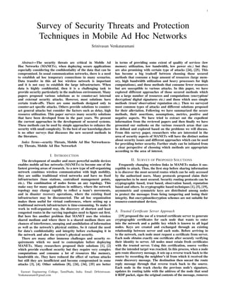 1
Survey of Security Threats and Protection
Techniques in Mobile Ad Hoc Networks
Srinivasan Venkataramani
Abstract—The security threats are critical in Mobile Ad
Hoc Networks (MANETs), when deploying secure applications
especially considering the conﬁdentiality of the data that can be
compromised. In usual communication networks, there is a need
to establish ad hoc temporary connections in many scenarios.
Data transfer in this ad hoc wireless network is important
and it is not easy to establish the large infrastructure. When
data is highly conﬁdential, then it is a challenging task to
provide security particularly in the malicious environment. Many
papers proposed various solutions as to counter-act internal
and external security attacks. However, most solutions have
certain trade-offs. There are some methods designed only to
counter-act speciﬁc attacks. Others provide solutions to counter-
act general attacks but consider the factors such as delay, high
resource utilization. This paper surveys many security solutions
that have been developed from in the past years. We present
the current approaches in the development of secured systems.
These methods can be used by simple approaches to enhance the
security with small complexity. To the best of our knowledge,there
is no other surveys that discusses the new secured methods in
the literature.
Index Terms—ecurity Threats, Mobile Ad Hoc Networksecu-
rity Threats, Mobile Ad Hoc NetworksS
I. INTRODUCTION
The development of smaller and more powerful mobile devices
enables mobile ad hoc networks (MANETs) to become one of the
fastest growing areas of research. As a new type of self-organizing
network combines wireless communication with high mobility,
they are unlike traditional wired networks and have no ﬁxed
infrastructure (base stations, centralized management points,
etc.). The combination of nodes forms an any topology. This
make easy for many applications in military, where the network
topology may change rapidly to reﬂect a team’s movements,
and in disaster recovery operations, where the existing ﬁxed
infrastructure may be disconnected. The ad hoc organization
makes them useful for virtual conferences, where setting up a
traditional network infrastructure is time-consuming. To make it
work in well-organized way, the discovery of shortest and least
congested routes in the varying topologies need to ﬁgure out ﬁrst.
But here lies another problem that MANET uses the wireless
shared medium and where there is a shared medium there are
chances of interference, snooping and annihilation of information
as well as the network’s physical entities. So it raised the need
for data’s conﬁdentiality and integrity before exchanging it in
the network and also the system’s physical security.
There are many other immense challenges and security re-
quirements which we need to contemplate before deploying
MANETs. Many researchers proposed their solutions [1], [2]
which provide excellent security but they require very complex
computations and consume a lot of resources like memory,
bandwidth etc. They have reduced the effect of various attacks
but still they are insufﬁcient and become compromised in some
attacks [3], [4]. Other solutions [8], [24], [34], [35] are better
Easwari Engineering College, TamilNadu, India. Email: DrSrinivasan-
Venkataramani@gmail.com
in terms of providing some extent of quality of services (low
memory utilization, low bandwidth, low power etc.) but they
are also promising with certain type of attacks [24], [25]. This
has become a big tradeoff between choosing those secured
methods that consume a huge amount of resources (large mem-
ory, high bandwidth utilization and heavy processors for high
computations), and those methods that consume fewer resources
but are susceptible to various attacks. In this paper, we have
explored different approaches of those secured methods which
use a large number of resources and computations (encryption/
decryption/ digital signatures etc.) and those which uses simple
methods (trust/ observation/ reputation etc.). Then we surveyed
most common types of attacks and different solutions proposed
for their alleviation. Following we have summarized the secure
methods, their assertions, assumptions, metrics, positive and
negative aspects. We have tried to extract out the expedient
information from the reviewed papers and then ﬁnally we have
presented our outlooks on the various research areas that can
be deﬁned and explored based on the problems we will discuss.
From this survey paper, researchers who are interested in the
area of security aspects of MANETs will have the distinct notion
about security issues and different approaches which can be used
for providing better security. Further study can be initiated from
a clear perspective of choosing which methods are appropriate
according to the area of interest.
II. SURVEY OF PROPOSED SOLUTIONS
Frequently changing wireless links in MANETs makes it sus-
ceptible to attack. Thus, the ﬁrst step before sharing information
is to discover the most secured routes which can be only accessed
by the authorized users. Many protocols proposed claim their
approaches to be most secured. Security routing protocols can be
cryptographic based, trust based, observation based, reputation
based and others. In cryptographic based techniques [1], [5], [19],
asymmetric and symmetric keys are distributed among nodes
to protect the messages from being tampering and losing their
integrity. But encryption/decryption schemes are not suitable for
resource-constrained devices.
A. Trusted Certiﬁcate Server Approach
[19] proposed the use of a trusted certiﬁcate server to generate
cryptographic certiﬁcates for each node that wants to enter
into the network and a public key which is known to all legal
nodes. Keys are created and exchanged through an existing
relationship between server and each node. Before arriving in
to the network, each node must request a certiﬁcate from server.
Each node obtains exactly one certiﬁcate after securely verifying
their identity to server. All nodes must retain fresh certiﬁcates
with the trusted server. Using this certiﬁcation, source veriﬁes
that the intended target was reached. In this process, when a node
gets route discovery message, it sets up a reverse track back to the
source by recording the neighbor’s id from which it received the
route discovery message. The destination then uncast the route
reply message through that reverse track back to the source.
Each node in the track checks the previous node’s signature,
updates its routing table with the address of the node that send
it RDP packet, signs the original contents of the message, removes
 