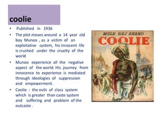 coolie
• Published in 1936
• The plot moves around a 14 year old
boy Munoo , as a victim of an
exploitative system, his innocent life
is crushed under the cruelty of the
world
• Munoo experience all the negative
aspect of the world. His journey from
innocence to experience is mediated
through ideologies of suppression
and empowerment.
• Coolie - the evils of class system
which is greater than caste system
and suffering and problem of the
outcaste .
 