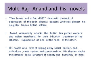 Mulk Raj Anand and his novels
• “Two leaves and a Bud -1937 “ deals with the topic of
oppression of the poor , about a peasant who tries protect his
daughter from a British soldier.
• Anand vehemently attacks the British tea garden owners
and Indian merchants for their inhuman treatment of the
laborers. Exploitation of one at the hand of the other .
• His novels also aims at wiping away social barriers and
orthodoxy , caste system and communalism . His themes depict
the complex social structure of society and humanity of man.
 