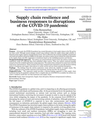 Supply chain resilience and
business responses to disruptions
of the COVID-19 pandemic
Usha Ramanathan
Ajman University, Ajman, UAE and
Nottingham Business School, Nottingham Trent University, Nottingham, UK
Olu Aluko
Nottingham Business School, Nottingham Trent University, Nottingham, UK, and
Ramakrishnan Ramanathan
Essex Business School, University of Essex, Southend-on-Sea, UK
Abstract
Purpose – At its peak, the COVID-19 pandemic has created disruption to food supply chains in the UK and for
the entire world. Although societal changes created some resilience within the supply chains, high volatility in
demand creates supply, logistics and distributionissues. Thisis reflected inthe economic instabilityofbusinesses
and small and medium enterprises (SMEs). In this paper, the authors explore factors behind this initial disruption
in the supply chains and offer suggestions to businesses based on the established practices and theories.
Design/methodology/approach – The authors use mixed methods research. First, the authors conducted an
exploratory study by collecting data from published online sources. Then, the authors analysed possible
scenarios from the available information using regression. The authors then conducted two interviews with UK
retail sector representatives. These scenarios have been compared and contrasted to provide decision-making
points to businesses and supply chain players to tackle current and any future potential disruptions.
Findings – The findings from the current exploratory study inform the volatility of supply chains. The
authors suggested some possible responses from businesses, during and after the pandemic.
Originality/value – The regression model provides a decision-making approach to help supply chain
businesses during the pandemic outbreak. Once a complete data set of COVID-19 is available, the authors can
create a resilience model that can help businesses and supply chains.
Keywords Supply chain management, Supply chain disruption, Business entrepreneurial resilience,
Resourcefulness, Bricolage
Paper type Viewpoint
1. Introduction
The COVID-19 pandemic is a global crisis, and it is impacting us all, affecting governments,
corporations, individuals and businesses alike. At the governmental level, the pandemic has
created institutional uncertainties as nations took war-time actions such as closing
international borders, restricting the movement of people in order to stop the spread of the
virus whilst mitigating the impact of the pandemic. At the corporate level, COVID-19 is
disrupting the nature of work and restructuring outlook of industries. Although premature,
the full impact of COVID-19 is expected to have dire socioeconomic and financial
consequences on industries, particularly the global supply chain industry (Deloitte, 2020).
The COVID-19 pandemic has stretched supply chain resilience to the brink, testing the agility
of businesses in the supply chain industry to respond to the quickly evolving global crisis.
With the outbreak of the COVID-19 pandemic, both global supply chains and businesses
including local small and medium enterprises (SMEs) are struggling to meet the
unprecedented demand for basic amenities, food and other supplies. The ongoing crisis,
therefore, raises salient questions as to how SMEs (Polyviou et al., 2019) faced with limited
resources build resilience (Scholten et al., 2019) as they respond to significant supply chain
COVID-19
supply chain
resilience
2275
The current issue and full text archive of this journal is available on Emerald Insight at:
https://www.emerald.com/insight/1463-5771.htm
Received 12 January 2021
Revised 18 August 2021
24 September 2021
Accepted 28 September 2021
Benchmarking: An International
Journal
Vol. 29 No. 7, 2022
pp. 2275-2290
© Emerald Publishing Limited
1463-5771
DOI 10.1108/BIJ-01-2021-0023
 