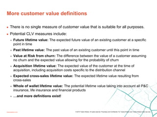 More customer value definitions
towerswatson.com
9
© 2015 Towers Watson. All rights reserved. Proprietary and Confidential. For Towers Watson and Towers Watson client use only.
 There is no single measure of customer value that is suitable for all purposes.
 Potential CLV measures include:
 Future lifetime value: The expected future value of an existing customer at a specific
point in time
 Past lifetime value: The past value of an existing customer until this point in time
 Value at Risk from churn: The difference between the value of a customer assuming
no churn and the expected value allowing for the probability of churn
 Acquisition lifetime value: The expected value of the customer at the time of
acquisition, including acquisition costs specific to the distribution channel
 Expected cross-sales lifetime value: The expected lifetime value resulting from
cross-sales
 Whole of wallet lifetime value: The potential lifetime value taking into account all P&C
insurance, life insurance and financial products
 …and more definitions exist!
 