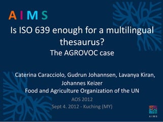 AIMS
Is ISO 639 enough for a multilingual
            thesaurus?
              The AGROVOC case

 Caterina Caracciolo, Gudrun Johannsen, Lavanya Kiran,
                   Johannes Keizer
    Food and Agriculture Organization of the UN
                       AOS 2012
              Sept 4. 2012 - Kuching (MY)
 