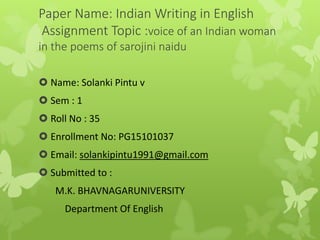 Paper Name: Indian Writing in English
Assignment Topic :voice of an Indian woman
in the poems of sarojini naidu
 Name: Solanki Pintu v
 Sem : 1
 Roll No : 35
 Enrollment No: PG15101037
 Email: solankipintu1991@gmail.com
 Submitted to :
M.K. BHAVNAGARUNIVERSITY
Department Of English
 