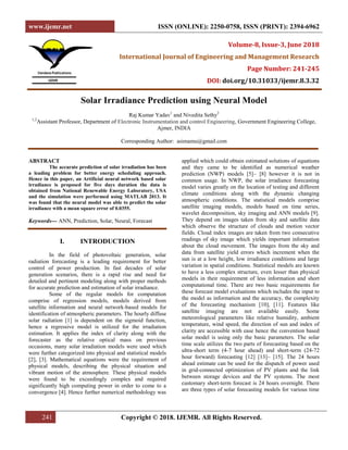 www.ijemr.net ISSN (ONLINE): 2250-0758, ISSN (PRINT): 2394-6962
241 Copyright © 2018. IJEMR. All Rights Reserved.
Volume-8, Issue-3, June 2018
International Journal of Engineering and Management Research
Page Number: 241-245
DOI: doi.org/10.31033/ijemr.8.3.32
Solar Irradiance Prediction using Neural Model
Raj Kumar Yadav1
and Nivedita Sethy2
1,2
Assistant Professor, Department of Electronic Instrumentation and control Engineering, Government Engineering College,
Ajmer, INDIA
Corresponding Author: asimamu@gmail.com
ABSTRACT
The accurate prediction of solar irradiation has been
a leading problem for better energy scheduling approach.
Hence in this paper, an Artificial neural network based solar
irradiance is proposed for five days duration the data is
obtained from National Renewable Energy Laboratory, USA
and the simulation were performed using MATLAB 2013. It
was found that the neural model was able to predict the solar
irradiance with a mean square error of 0.0355.
Keywords--- ANN, Prediction, Solar, Neural, Forecast
I. INTRODUCTION
In the field of photovoltaic generation, solar
radiation forecasting is a leading requirement for better
control of power production. In fast decades of solar
generation scenarios, there is a rapid rise and need for
detailed and pertinent modeling along with proper methods
for accurate prediction and estimation of solar irradiance.
Some of the regular models for computation
comprise of regression models, models derived from
satellite information and neural network-based models for
identification of atmospheric parameters. The hourly diffuse
solar radiation [1] is dependent on the sigmoid function,
hence a regressive model is utilized for the irradiation
estimation. It applies the index of clarity along with the
forecaster as the relative optical mass on previous
occasions, many solar irradiation models were used which
were further categorized into physical and statistical models
[2], [3]. Mathematical equations were the requirement of
physical models, describing the physical situation and
vibrant motion of the atmosphere. These physical models
were found to be exceedingly complex and required
significantly high computing power in order to come to a
convergence [4]. Hence further numerical methodology was
applied which could obtain estimated solutions of equations
and they came to be identified as numerical weather
prediction (NWP) models [5]– [8] however it is not in
common usage. In NWP, the solar irradiance forecasting
model varies greatly on the location of testing and different
climate conditions along with the dynamic changing
atmospheric conditions. The statistical models comprise
satellite imaging models, models based on time series,
wavelet decomposition, sky imaging and ANN models [9].
They depend on images taken from sky and satellite data
which observe the structure of clouds and motion vector
fields. Cloud index images are taken from two consecutive
readings of sky image which yields important information
about the cloud movement. The images from the sky and
data from satellite yield errors which increment when the
sun is at a low height, low irradiance conditions and large
variation in spatial conditions. Statistical models are known
to have a less complex structure, even lesser than physical
models in their requirement of less information and short
computational time. There are two basic requirements for
these forecast model evaluations which includes the input to
the model as information and the accuracy, the complexity
of the forecasting mechanism [10], [11]. Features like
satellite imaging are not available easily. Some
meteorological parameters like relative humidity, ambient
temperature, wind speed, the direction of sun and index of
clarity are accessible with ease hence the convention based
solar model is using only the basic parameters. The solar
time scale utilizes the two parts of forecasting based on the
ultra-short term (4-7 hour ahead) and short-term (24-72
hour forward) forecasting [12] [13]– [15]. The 24 hours
ahead estimate can be used for the dispatch of power used
in grid-connected optimization of PV plants and the link
between storage devices and the PV systems. The most
customary short-term forecast is 24 hours overnight. There
are three types of solar forecasting models for various time
 