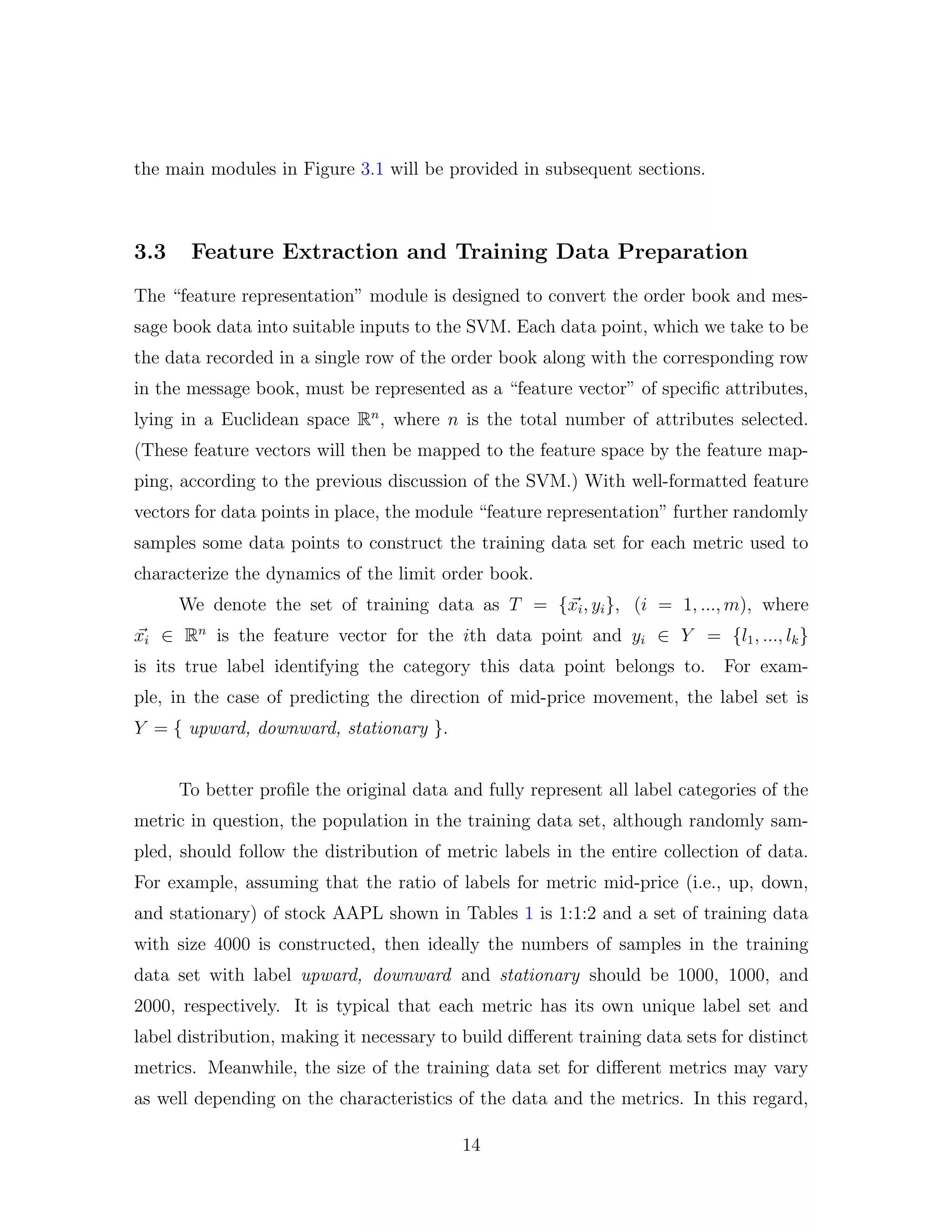 the main modules in Figure 3.1 will be provided in subsequent sections.
3.3 Feature Extraction and Training Data Preparation
The “feature representation” module is designed to convert the order book and mes-
sage book data into suitable inputs to the SVM. Each data point, which we take to be
the data recorded in a single row of the order book along with the corresponding row
in the message book, must be represented as a “feature vector” of speciﬁc attributes,
lying in a Euclidean space Rn
, where n is the total number of attributes selected.
(These feature vectors will then be mapped to the feature space by the feature map-
ping, according to the previous discussion of the SVM.) With well-formatted feature
vectors for data points in place, the module “feature representation” further randomly
samples some data points to construct the training data set for each metric used to
characterize the dynamics of the limit order book.
We denote the set of training data as T = {xi, yi}, (i = 1, ..., m), where
xi ∈ Rn
is the feature vector for the ith data point and yi ∈ Y = {l1, ..., lk}
is its true label identifying the category this data point belongs to. For exam-
ple, in the case of predicting the direction of mid-price movement, the label set is
Y = { upward, downward, stationary }.
To better proﬁle the original data and fully represent all label categories of the
metric in question, the population in the training data set, although randomly sam-
pled, should follow the distribution of metric labels in the entire collection of data.
For example, assuming that the ratio of labels for metric mid-price (i.e., up, down,
and stationary) of stock AAPL shown in Tables 1 is 1:1:2 and a set of training data
with size 4000 is constructed, then ideally the numbers of samples in the training
data set with label upward, downward and stationary should be 1000, 1000, and
2000, respectively. It is typical that each metric has its own unique label set and
label distribution, making it necessary to build diﬀerent training data sets for distinct
metrics. Meanwhile, the size of the training data set for diﬀerent metrics may vary
as well depending on the characteristics of the data and the metrics. In this regard,
14
 