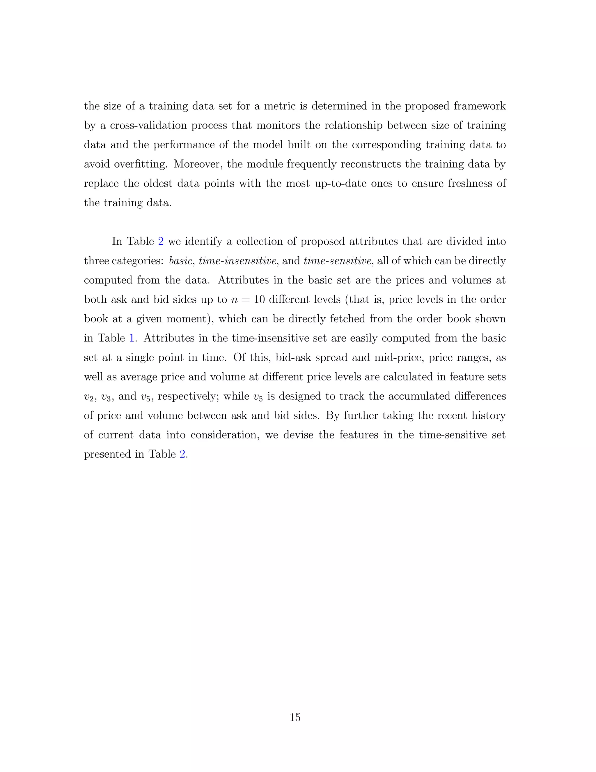 the size of a training data set for a metric is determined in the proposed framework
by a cross-validation process that monitors the relationship between size of training
data and the performance of the model built on the corresponding training data to
avoid overﬁtting. Moreover, the module frequently reconstructs the training data by
replace the oldest data points with the most up-to-date ones to ensure freshness of
the training data.
In Table 2 we identify a collection of proposed attributes that are divided into
three categories: basic, time-insensitive, and time-sensitive, all of which can be directly
computed from the data. Attributes in the basic set are the prices and volumes at
both ask and bid sides up to n = 10 diﬀerent levels (that is, price levels in the order
book at a given moment), which can be directly fetched from the order book shown
in Table 1. Attributes in the time-insensitive set are easily computed from the basic
set at a single point in time. Of this, bid-ask spread and mid-price, price ranges, as
well as average price and volume at diﬀerent price levels are calculated in feature sets
v2, v3, and v5, respectively; while v5 is designed to track the accumulated diﬀerences
of price and volume between ask and bid sides. By further taking the recent history
of current data into consideration, we devise the features in the time-sensitive set
presented in Table 2.
15
 