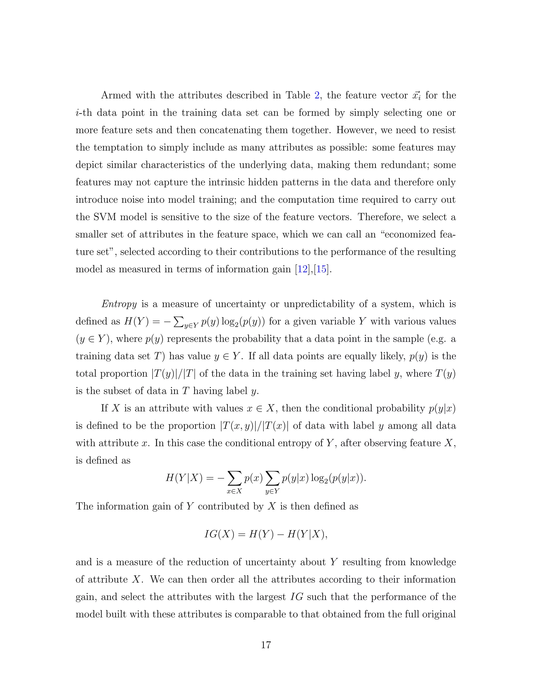 Armed with the attributes described in Table 2, the feature vector xi for the
i-th data point in the training data set can be formed by simply selecting one or
more feature sets and then concatenating them together. However, we need to resist
the temptation to simply include as many attributes as possible: some features may
depict similar characteristics of the underlying data, making them redundant; some
features may not capture the intrinsic hidden patterns in the data and therefore only
introduce noise into model training; and the computation time required to carry out
the SVM model is sensitive to the size of the feature vectors. Therefore, we select a
smaller set of attributes in the feature space, which we can call an “economized fea-
ture set”, selected according to their contributions to the performance of the resulting
model as measured in terms of information gain [12],[15].
Entropy is a measure of uncertainty or unpredictability of a system, which is
deﬁned as H(Y ) = − y∈Y p(y) log2(p(y)) for a given variable Y with various values
(y ∈ Y ), where p(y) represents the probability that a data point in the sample (e.g. a
training data set T) has value y ∈ Y . If all data points are equally likely, p(y) is the
total proportion |T(y)|/|T| of the data in the training set having label y, where T(y)
is the subset of data in T having label y.
If X is an attribute with values x ∈ X, then the conditional probability p(y|x)
is deﬁned to be the proportion |T(x, y)|/|T(x)| of data with label y among all data
with attribute x. In this case the conditional entropy of Y , after observing feature X,
is deﬁned as
H(Y |X) = −
x∈X
p(x)
y∈Y
p(y|x) log2(p(y|x)).
The information gain of Y contributed by X is then deﬁned as
IG(X) = H(Y ) − H(Y |X),
and is a measure of the reduction of uncertainty about Y resulting from knowledge
of attribute X. We can then order all the attributes according to their information
gain, and select the attributes with the largest IG such that the performance of the
model built with these attributes is comparable to that obtained from the full original
17
 
