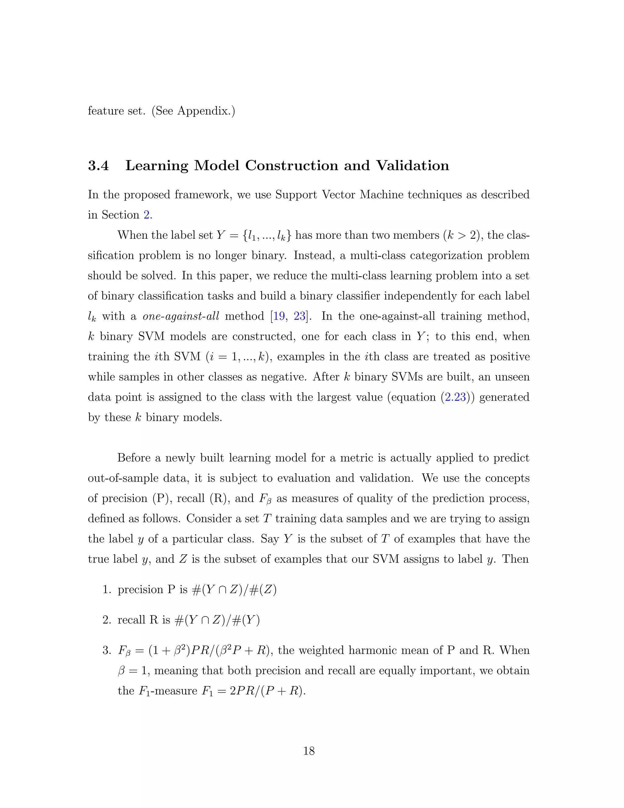 feature set. (See Appendix.)
3.4 Learning Model Construction and Validation
In the proposed framework, we use Support Vector Machine techniques as described
in Section 2.
When the label set Y = {l1, ..., lk} has more than two members (k > 2), the clas-
siﬁcation problem is no longer binary. Instead, a multi-class categorization problem
should be solved. In this paper, we reduce the multi-class learning problem into a set
of binary classiﬁcation tasks and build a binary classiﬁer independently for each label
lk with a one-against-all method [19, 23]. In the one-against-all training method,
k binary SVM models are constructed, one for each class in Y ; to this end, when
training the ith SVM (i = 1, ..., k), examples in the ith class are treated as positive
while samples in other classes as negative. After k binary SVMs are built, an unseen
data point is assigned to the class with the largest value (equation (2.23)) generated
by these k binary models.
Before a newly built learning model for a metric is actually applied to predict
out-of-sample data, it is subject to evaluation and validation. We use the concepts
of precision (P), recall (R), and Fβ as measures of quality of the prediction process,
deﬁned as follows. Consider a set T training data samples and we are trying to assign
the label y of a particular class. Say Y is the subset of T of examples that have the
true label y, and Z is the subset of examples that our SVM assigns to label y. Then
1. precision P is #(Y ∩ Z)/#(Z)
2. recall R is #(Y ∩ Z)/#(Y )
3. Fβ = (1 + β2
)PR/(β2
P + R), the weighted harmonic mean of P and R. When
β = 1, meaning that both precision and recall are equally important, we obtain
the F1-measure F1 = 2PR/(P + R).
18
 