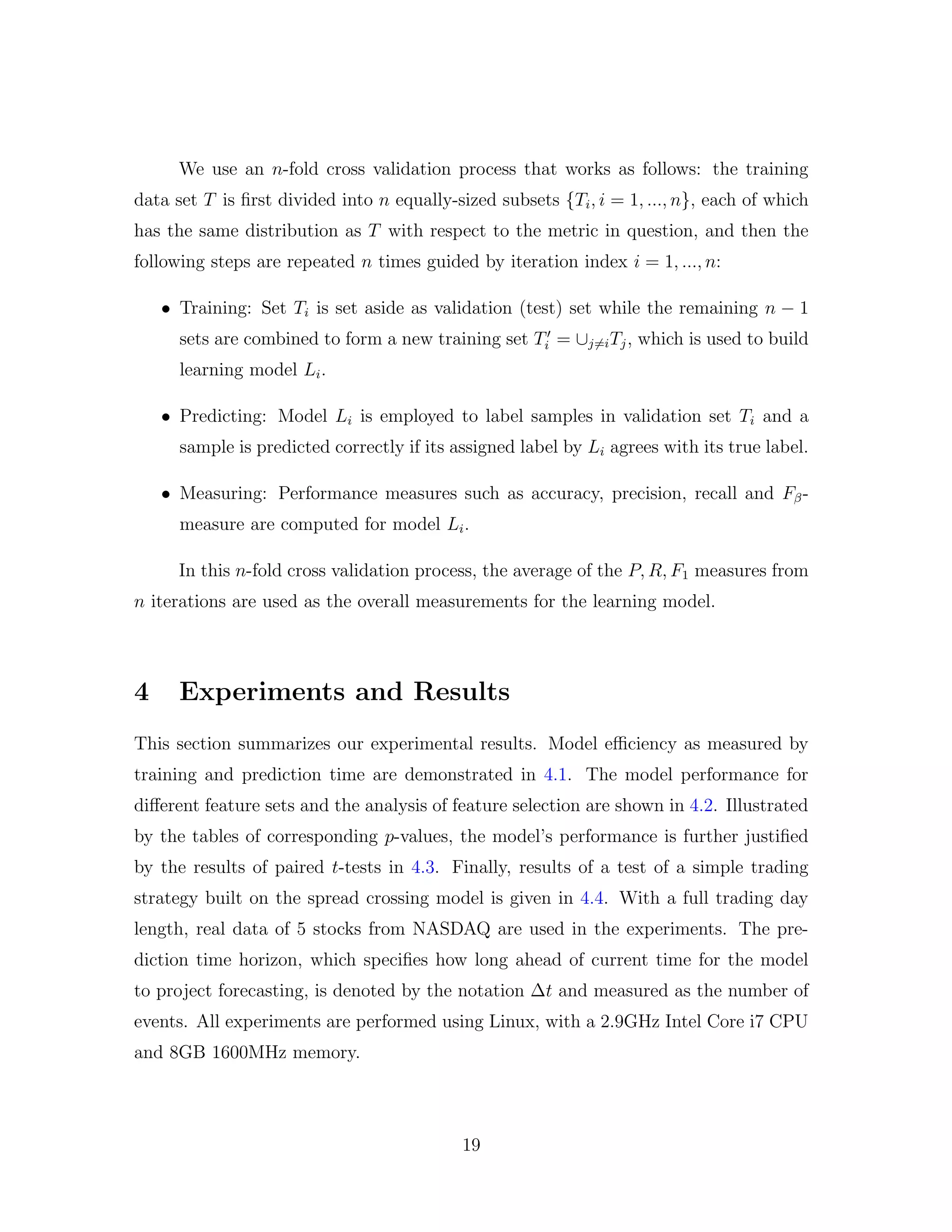 We use an n-fold cross validation process that works as follows: the training
data set T is ﬁrst divided into n equally-sized subsets {Ti, i = 1, ..., n}, each of which
has the same distribution as T with respect to the metric in question, and then the
following steps are repeated n times guided by iteration index i = 1, ..., n:
• Training: Set Ti is set aside as validation (test) set while the remaining n − 1
sets are combined to form a new training set Ti = ∪j=iTj, which is used to build
learning model Li.
• Predicting: Model Li is employed to label samples in validation set Ti and a
sample is predicted correctly if its assigned label by Li agrees with its true label.
• Measuring: Performance measures such as accuracy, precision, recall and Fβ-
measure are computed for model Li.
In this n-fold cross validation process, the average of the P, R, F1 measures from
n iterations are used as the overall measurements for the learning model.
4 Experiments and Results
This section summarizes our experimental results. Model eﬃciency as measured by
training and prediction time are demonstrated in 4.1. The model performance for
diﬀerent feature sets and the analysis of feature selection are shown in 4.2. Illustrated
by the tables of corresponding p-values, the model’s performance is further justiﬁed
by the results of paired t-tests in 4.3. Finally, results of a test of a simple trading
strategy built on the spread crossing model is given in 4.4. With a full trading day
length, real data of 5 stocks from NASDAQ are used in the experiments. The pre-
diction time horizon, which speciﬁes how long ahead of current time for the model
to project forecasting, is denoted by the notation ∆t and measured as the number of
events. All experiments are performed using Linux, with a 2.9GHz Intel Core i7 CPU
and 8GB 1600MHz memory.
19
 