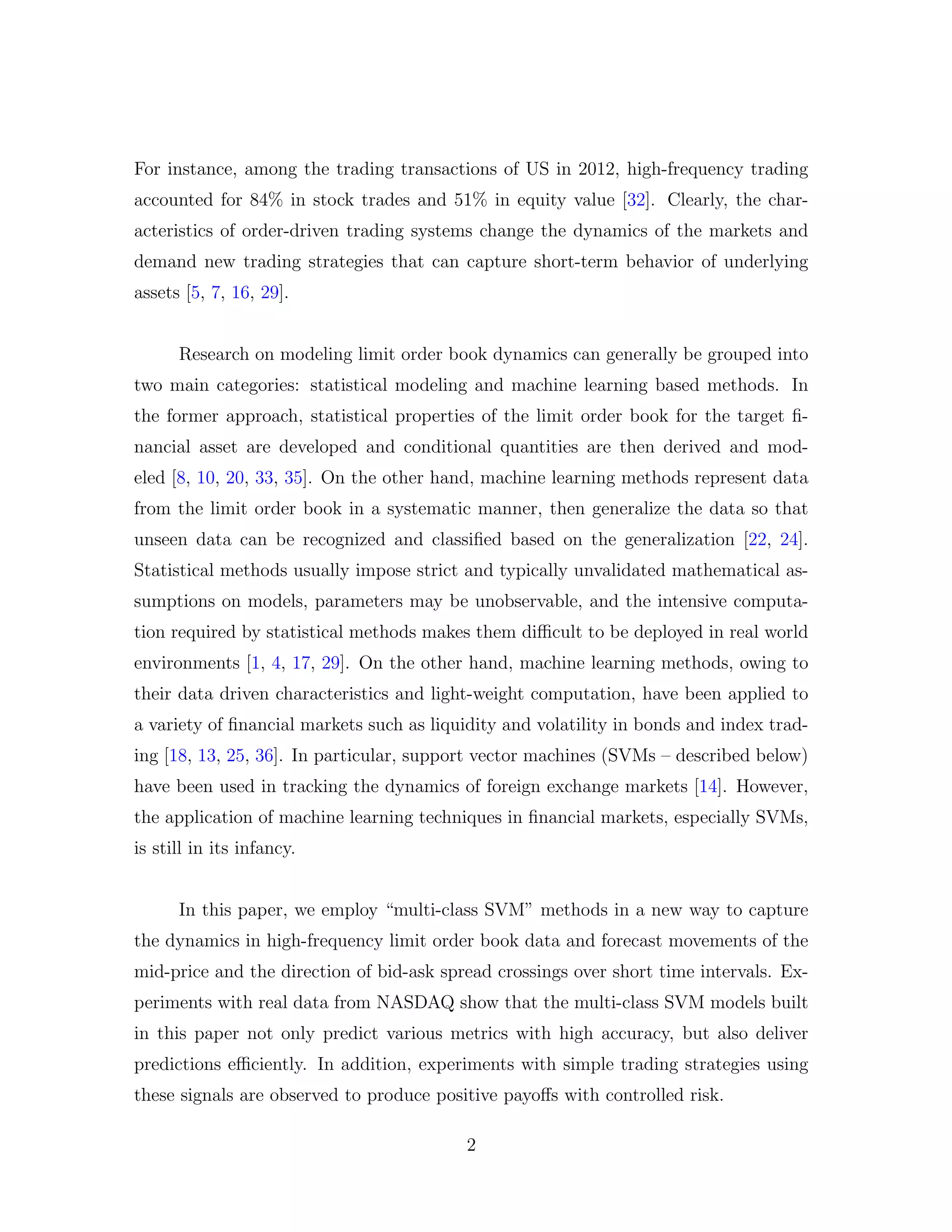For instance, among the trading transactions of US in 2012, high-frequency trading
accounted for 84% in stock trades and 51% in equity value [32]. Clearly, the char-
acteristics of order-driven trading systems change the dynamics of the markets and
demand new trading strategies that can capture short-term behavior of underlying
assets [5, 7, 16, 29].
Research on modeling limit order book dynamics can generally be grouped into
two main categories: statistical modeling and machine learning based methods. In
the former approach, statistical properties of the limit order book for the target ﬁ-
nancial asset are developed and conditional quantities are then derived and mod-
eled [8, 10, 20, 33, 35]. On the other hand, machine learning methods represent data
from the limit order book in a systematic manner, then generalize the data so that
unseen data can be recognized and classiﬁed based on the generalization [22, 24].
Statistical methods usually impose strict and typically unvalidated mathematical as-
sumptions on models, parameters may be unobservable, and the intensive computa-
tion required by statistical methods makes them diﬃcult to be deployed in real world
environments [1, 4, 17, 29]. On the other hand, machine learning methods, owing to
their data driven characteristics and light-weight computation, have been applied to
a variety of ﬁnancial markets such as liquidity and volatility in bonds and index trad-
ing [18, 13, 25, 36]. In particular, support vector machines (SVMs – described below)
have been used in tracking the dynamics of foreign exchange markets [14]. However,
the application of machine learning techniques in ﬁnancial markets, especially SVMs,
is still in its infancy.
In this paper, we employ “multi-class SVM” methods in a new way to capture
the dynamics in high-frequency limit order book data and forecast movements of the
mid-price and the direction of bid-ask spread crossings over short time intervals. Ex-
periments with real data from NASDAQ show that the multi-class SVM models built
in this paper not only predict various metrics with high accuracy, but also deliver
predictions eﬃciently. In addition, experiments with simple trading strategies using
these signals are observed to produce positive payoﬀs with controlled risk.
2
 