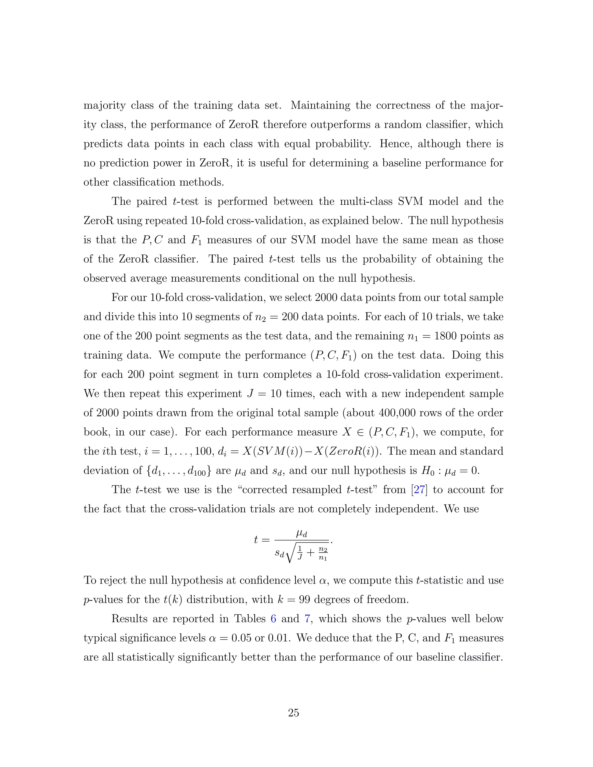 majority class of the training data set. Maintaining the correctness of the major-
ity class, the performance of ZeroR therefore outperforms a random classiﬁer, which
predicts data points in each class with equal probability. Hence, although there is
no prediction power in ZeroR, it is useful for determining a baseline performance for
other classiﬁcation methods.
The paired t-test is performed between the multi-class SVM model and the
ZeroR using repeated 10-fold cross-validation, as explained below. The null hypothesis
is that the P, C and F1 measures of our SVM model have the same mean as those
of the ZeroR classiﬁer. The paired t-test tells us the probability of obtaining the
observed average measurements conditional on the null hypothesis.
For our 10-fold cross-validation, we select 2000 data points from our total sample
and divide this into 10 segments of n2 = 200 data points. For each of 10 trials, we take
one of the 200 point segments as the test data, and the remaining n1 = 1800 points as
training data. We compute the performance (P, C, F1) on the test data. Doing this
for each 200 point segment in turn completes a 10-fold cross-validation experiment.
We then repeat this experiment J = 10 times, each with a new independent sample
of 2000 points drawn from the original total sample (about 400,000 rows of the order
book, in our case). For each performance measure X ∈ (P, C, F1), we compute, for
the ith test, i = 1, . . . , 100, di = X(SV M(i))−X(ZeroR(i)). The mean and standard
deviation of {d1, . . . , d100} are µd and sd, and our null hypothesis is H0 : µd = 0.
The t-test we use is the “corrected resampled t-test” from [27] to account for
the fact that the cross-validation trials are not completely independent. We use
t =
µd
sd
1
J
+ n2
n1
.
To reject the null hypothesis at conﬁdence level α, we compute this t-statistic and use
p-values for the t(k) distribution, with k = 99 degrees of freedom.
Results are reported in Tables 6 and 7, which shows the p-values well below
typical signiﬁcance levels α = 0.05 or 0.01. We deduce that the P, C, and F1 measures
are all statistically signiﬁcantly better than the performance of our baseline classiﬁer.
25
 