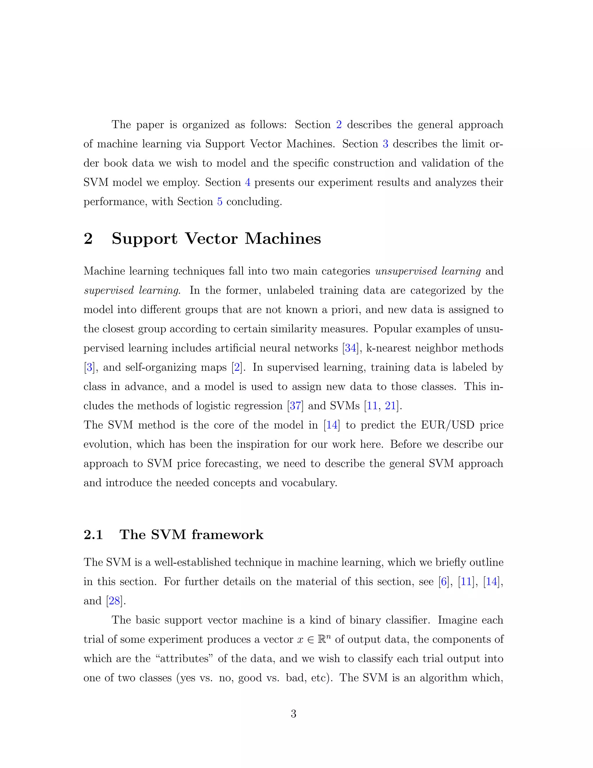 The paper is organized as follows: Section 2 describes the general approach
of machine learning via Support Vector Machines. Section 3 describes the limit or-
der book data we wish to model and the speciﬁc construction and validation of the
SVM model we employ. Section 4 presents our experiment results and analyzes their
performance, with Section 5 concluding.
2 Support Vector Machines
Machine learning techniques fall into two main categories unsupervised learning and
supervised learning. In the former, unlabeled training data are categorized by the
model into diﬀerent groups that are not known a priori, and new data is assigned to
the closest group according to certain similarity measures. Popular examples of unsu-
pervised learning includes artiﬁcial neural networks [34], k-nearest neighbor methods
[3], and self-organizing maps [2]. In supervised learning, training data is labeled by
class in advance, and a model is used to assign new data to those classes. This in-
cludes the methods of logistic regression [37] and SVMs [11, 21].
The SVM method is the core of the model in [14] to predict the EUR/USD price
evolution, which has been the inspiration for our work here. Before we describe our
approach to SVM price forecasting, we need to describe the general SVM approach
and introduce the needed concepts and vocabulary.
2.1 The SVM framework
The SVM is a well-established technique in machine learning, which we brieﬂy outline
in this section. For further details on the material of this section, see [6], [11], [14],
and [28].
The basic support vector machine is a kind of binary classiﬁer. Imagine each
trial of some experiment produces a vector x ∈ Rn
of output data, the components of
which are the “attributes” of the data, and we wish to classify each trial output into
one of two classes (yes vs. no, good vs. bad, etc). The SVM is an algorithm which,
3
 
