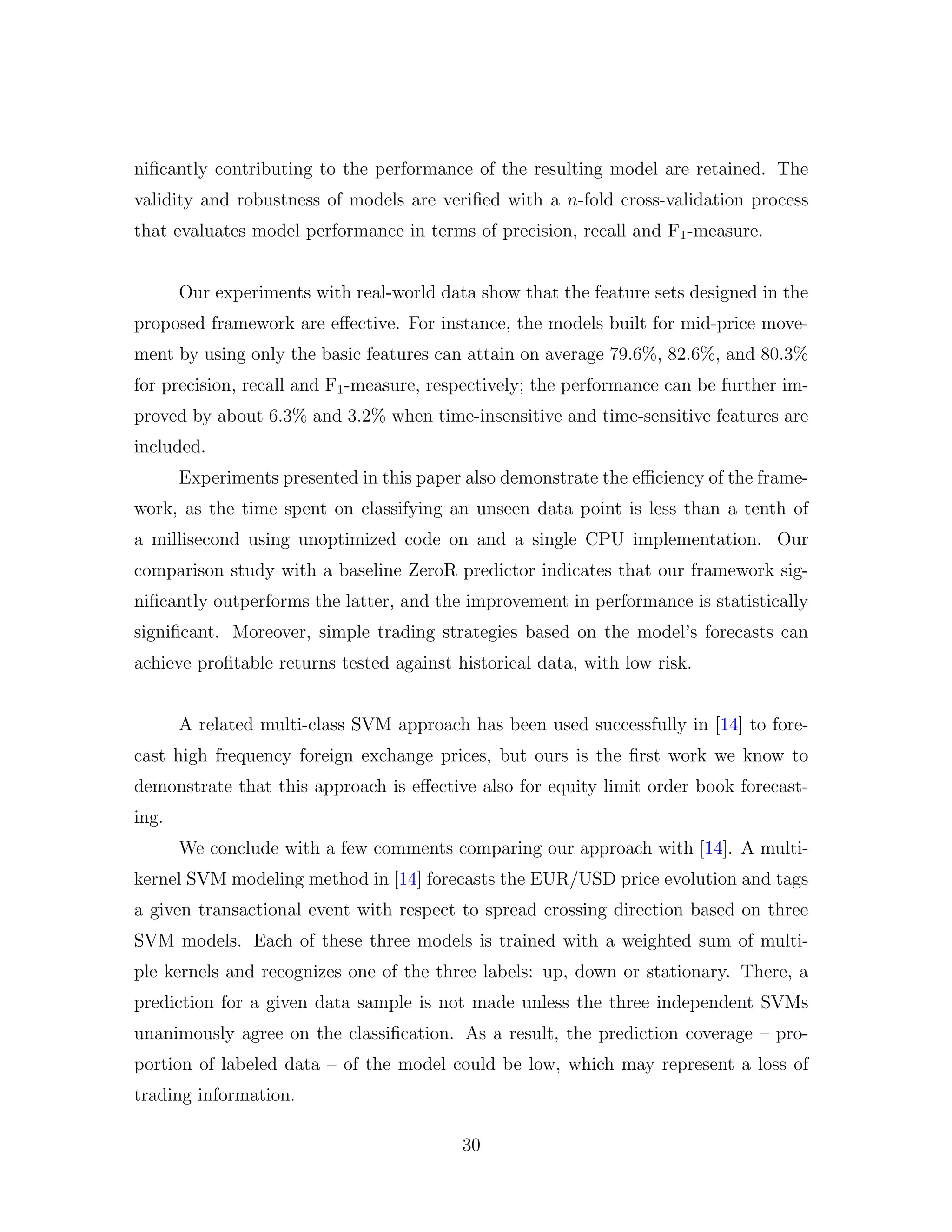 niﬁcantly contributing to the performance of the resulting model are retained. The
validity and robustness of models are veriﬁed with a n-fold cross-validation process
that evaluates model performance in terms of precision, recall and F1-measure.
Our experiments with real-world data show that the feature sets designed in the
proposed framework are eﬀective. For instance, the models built for mid-price move-
ment by using only the basic features can attain on average 79.6%, 82.6%, and 80.3%
for precision, recall and F1-measure, respectively; the performance can be further im-
proved by about 6.3% and 3.2% when time-insensitive and time-sensitive features are
included.
Experiments presented in this paper also demonstrate the eﬃciency of the frame-
work, as the time spent on classifying an unseen data point is less than a tenth of
a millisecond using unoptimized code on and a single CPU implementation. Our
comparison study with a baseline ZeroR predictor indicates that our framework sig-
niﬁcantly outperforms the latter, and the improvement in performance is statistically
signiﬁcant. Moreover, simple trading strategies based on the model’s forecasts can
achieve proﬁtable returns tested against historical data, with low risk.
A related multi-class SVM approach has been used successfully in [14] to fore-
cast high frequency foreign exchange prices, but ours is the ﬁrst work we know to
demonstrate that this approach is eﬀective also for equity limit order book forecast-
ing.
We conclude with a few comments comparing our approach with [14]. A multi-
kernel SVM modeling method in [14] forecasts the EUR/USD price evolution and tags
a given transactional event with respect to spread crossing direction based on three
SVM models. Each of these three models is trained with a weighted sum of multi-
ple kernels and recognizes one of the three labels: up, down or stationary. There, a
prediction for a given data sample is not made unless the three independent SVMs
unanimously agree on the classiﬁcation. As a result, the prediction coverage – pro-
portion of labeled data – of the model could be low, which may represent a loss of
trading information.
30
 