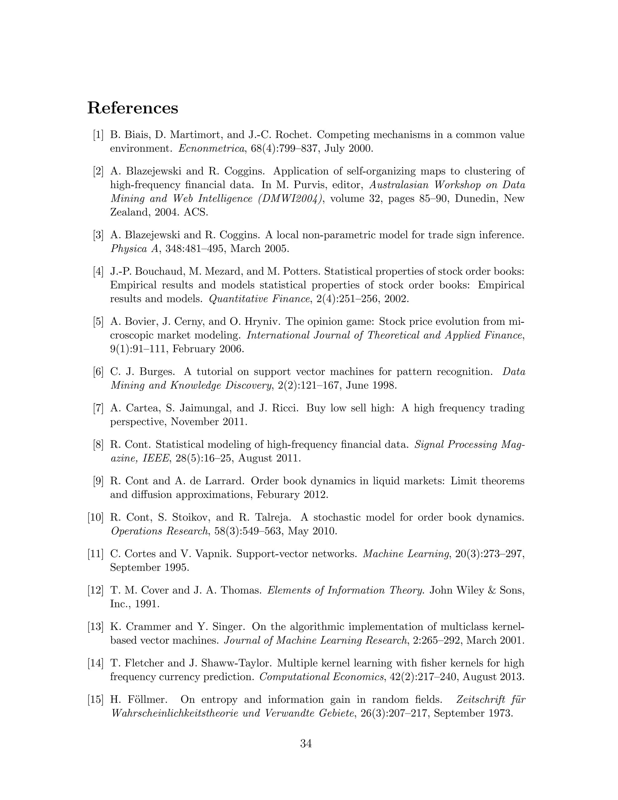 References
[1] B. Biais, D. Martimort, and J.-C. Rochet. Competing mechanisms in a common value
environment. Ecnonmetrica, 68(4):799–837, July 2000.
[2] A. Blazejewski and R. Coggins. Application of self-organizing maps to clustering of
high-frequency ﬁnancial data. In M. Purvis, editor, Australasian Workshop on Data
Mining and Web Intelligence (DMWI2004), volume 32, pages 85–90, Dunedin, New
Zealand, 2004. ACS.
[3] A. Blazejewski and R. Coggins. A local non-parametric model for trade sign inference.
Physica A, 348:481–495, March 2005.
[4] J.-P. Bouchaud, M. Mezard, and M. Potters. Statistical properties of stock order books:
Empirical results and models statistical properties of stock order books: Empirical
results and models. Quantitative Finance, 2(4):251–256, 2002.
[5] A. Bovier, J. Cerny, and O. Hryniv. The opinion game: Stock price evolution from mi-
croscopic market modeling. International Journal of Theoretical and Applied Finance,
9(1):91–111, February 2006.
[6] C. J. Burges. A tutorial on support vector machines for pattern recognition. Data
Mining and Knowledge Discovery, 2(2):121–167, June 1998.
[7] A. Cartea, S. Jaimungal, and J. Ricci. Buy low sell high: A high frequency trading
perspective, November 2011.
[8] R. Cont. Statistical modeling of high-frequency ﬁnancial data. Signal Processing Mag-
azine, IEEE, 28(5):16–25, August 2011.
[9] R. Cont and A. de Larrard. Order book dynamics in liquid markets: Limit theorems
and diﬀusion approximations, Feburary 2012.
[10] R. Cont, S. Stoikov, and R. Talreja. A stochastic model for order book dynamics.
Operations Research, 58(3):549–563, May 2010.
[11] C. Cortes and V. Vapnik. Support-vector networks. Machine Learning, 20(3):273–297,
September 1995.
[12] T. M. Cover and J. A. Thomas. Elements of Information Theory. John Wiley & Sons,
Inc., 1991.
[13] K. Crammer and Y. Singer. On the algorithmic implementation of multiclass kernel-
based vector machines. Journal of Machine Learning Research, 2:265–292, March 2001.
[14] T. Fletcher and J. Shaww-Taylor. Multiple kernel learning with ﬁsher kernels for high
frequency currency prediction. Computational Economics, 42(2):217–240, August 2013.
[15] H. F¨ollmer. On entropy and information gain in random ﬁelds. Zeitschrift f¨ur
Wahrscheinlichkeitstheorie und Verwandte Gebiete, 26(3):207–217, September 1973.
34
 
