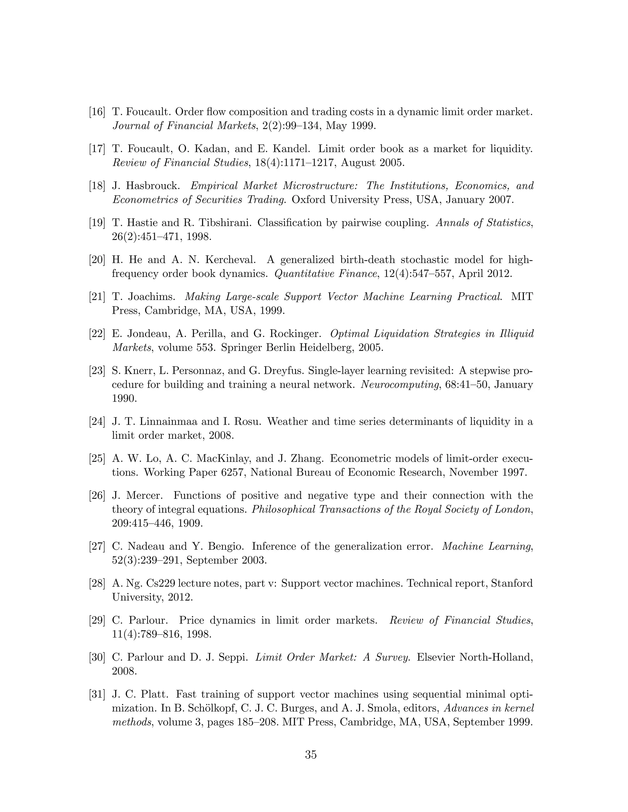 [16] T. Foucault. Order ﬂow composition and trading costs in a dynamic limit order market.
Journal of Financial Markets, 2(2):99–134, May 1999.
[17] T. Foucault, O. Kadan, and E. Kandel. Limit order book as a market for liquidity.
Review of Financial Studies, 18(4):1171–1217, August 2005.
[18] J. Hasbrouck. Empirical Market Microstructure: The Institutions, Economics, and
Econometrics of Securities Trading. Oxford University Press, USA, January 2007.
[19] T. Hastie and R. Tibshirani. Classiﬁcation by pairwise coupling. Annals of Statistics,
26(2):451–471, 1998.
[20] H. He and A. N. Kercheval. A generalized birth-death stochastic model for high-
frequency order book dynamics. Quantitative Finance, 12(4):547–557, April 2012.
[21] T. Joachims. Making Large-scale Support Vector Machine Learning Practical. MIT
Press, Cambridge, MA, USA, 1999.
[22] E. Jondeau, A. Perilla, and G. Rockinger. Optimal Liquidation Strategies in Illiquid
Markets, volume 553. Springer Berlin Heidelberg, 2005.
[23] S. Knerr, L. Personnaz, and G. Dreyfus. Single-layer learning revisited: A stepwise pro-
cedure for building and training a neural network. Neurocomputing, 68:41–50, January
1990.
[24] J. T. Linnainmaa and I. Rosu. Weather and time series determinants of liquidity in a
limit order market, 2008.
[25] A. W. Lo, A. C. MacKinlay, and J. Zhang. Econometric models of limit-order execu-
tions. Working Paper 6257, National Bureau of Economic Research, November 1997.
[26] J. Mercer. Functions of positive and negative type and their connection with the
theory of integral equations. Philosophical Transactions of the Royal Society of London,
209:415–446, 1909.
[27] C. Nadeau and Y. Bengio. Inference of the generalization error. Machine Learning,
52(3):239–291, September 2003.
[28] A. Ng. Cs229 lecture notes, part v: Support vector machines. Technical report, Stanford
University, 2012.
[29] C. Parlour. Price dynamics in limit order markets. Review of Financial Studies,
11(4):789–816, 1998.
[30] C. Parlour and D. J. Seppi. Limit Order Market: A Survey. Elsevier North-Holland,
2008.
[31] J. C. Platt. Fast training of support vector machines using sequential minimal opti-
mization. In B. Sch¨olkopf, C. J. C. Burges, and A. J. Smola, editors, Advances in kernel
methods, volume 3, pages 185–208. MIT Press, Cambridge, MA, USA, September 1999.
35
 