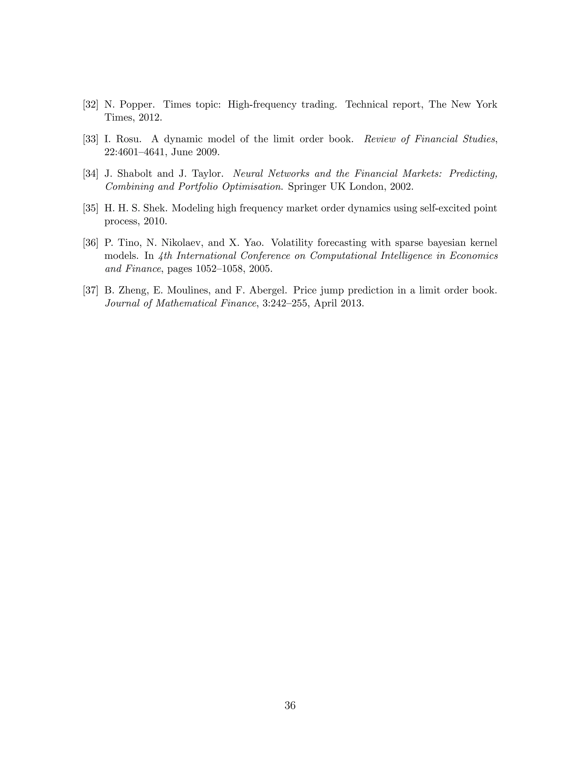 [32] N. Popper. Times topic: High-frequency trading. Technical report, The New York
Times, 2012.
[33] I. Rosu. A dynamic model of the limit order book. Review of Financial Studies,
22:4601–4641, June 2009.
[34] J. Shabolt and J. Taylor. Neural Networks and the Financial Markets: Predicting,
Combining and Portfolio Optimisation. Springer UK London, 2002.
[35] H. H. S. Shek. Modeling high frequency market order dynamics using self-excited point
process, 2010.
[36] P. Tino, N. Nikolaev, and X. Yao. Volatility forecasting with sparse bayesian kernel
models. In 4th International Conference on Computational Intelligence in Economics
and Finance, pages 1052–1058, 2005.
[37] B. Zheng, E. Moulines, and F. Abergel. Price jump prediction in a limit order book.
Journal of Mathematical Finance, 3:242–255, April 2013.
36
 