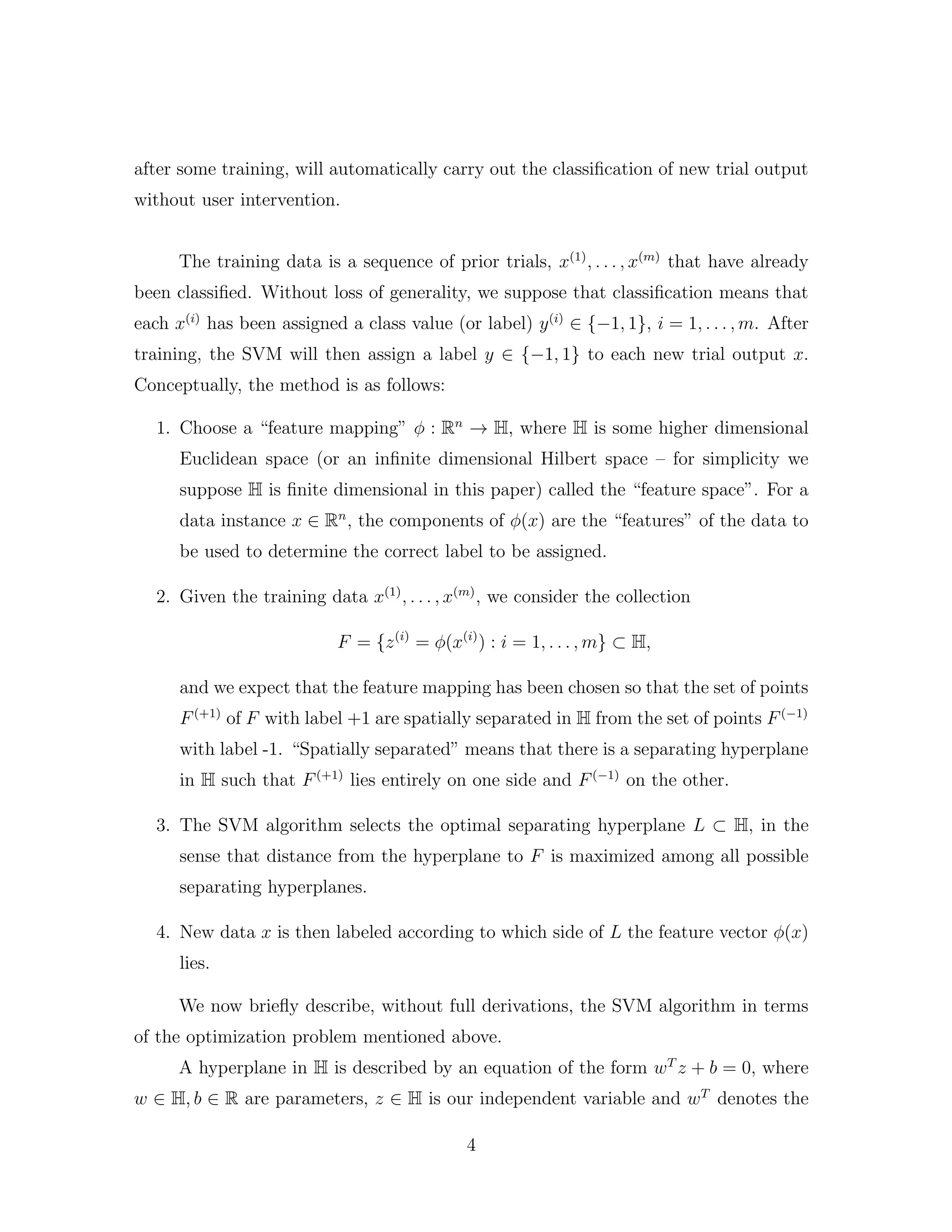 after some training, will automatically carry out the classiﬁcation of new trial output
without user intervention.
The training data is a sequence of prior trials, x(1)
, . . . , x(m)
that have already
been classiﬁed. Without loss of generality, we suppose that classiﬁcation means that
each x(i)
has been assigned a class value (or label) y(i)
∈ {−1, 1}, i = 1, . . . , m. After
training, the SVM will then assign a label y ∈ {−1, 1} to each new trial output x.
Conceptually, the method is as follows:
1. Choose a “feature mapping” φ : Rn
→ H, where H is some higher dimensional
Euclidean space (or an inﬁnite dimensional Hilbert space – for simplicity we
suppose H is ﬁnite dimensional in this paper) called the “feature space”. For a
data instance x ∈ Rn
, the components of φ(x) are the “features” of the data to
be used to determine the correct label to be assigned.
2. Given the training data x(1)
, . . . , x(m)
, we consider the collection
F = {z(i)
= φ(x(i)
) : i = 1, . . . , m} ⊂ H,
and we expect that the feature mapping has been chosen so that the set of points
F(+1)
of F with label +1 are spatially separated in H from the set of points F(−1)
with label -1. “Spatially separated” means that there is a separating hyperplane
in H such that F(+1)
lies entirely on one side and F(−1)
on the other.
3. The SVM algorithm selects the optimal separating hyperplane L ⊂ H, in the
sense that distance from the hyperplane to F is maximized among all possible
separating hyperplanes.
4. New data x is then labeled according to which side of L the feature vector φ(x)
lies.
We now brieﬂy describe, without full derivations, the SVM algorithm in terms
of the optimization problem mentioned above.
A hyperplane in H is described by an equation of the form wT
z + b = 0, where
w ∈ H, b ∈ R are parameters, z ∈ H is our independent variable and wT
denotes the
4
 