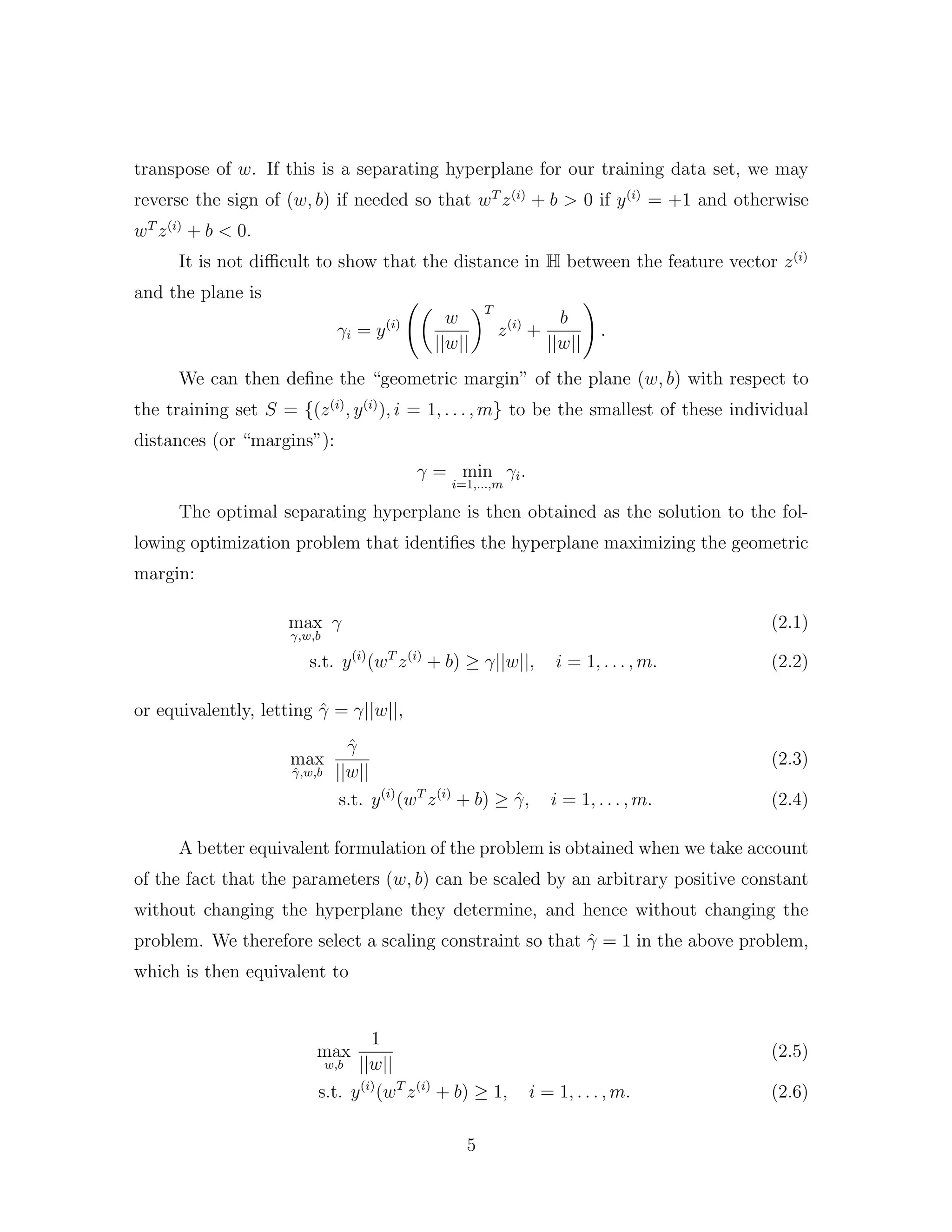 transpose of w. If this is a separating hyperplane for our training data set, we may
reverse the sign of (w, b) if needed so that wT
z(i)
+ b > 0 if y(i)
= +1 and otherwise
wT
z(i)
+ b < 0.
It is not diﬃcult to show that the distance in H between the feature vector z(i)
and the plane is
γi = y(i) w
||w||
T
z(i)
+
b
||w||
.
We can then deﬁne the “geometric margin” of the plane (w, b) with respect to
the training set S = {(z(i)
, y(i)
), i = 1, . . . , m} to be the smallest of these individual
distances (or “margins”):
γ = min
i=1,...,m
γi.
The optimal separating hyperplane is then obtained as the solution to the fol-
lowing optimization problem that identiﬁes the hyperplane maximizing the geometric
margin:
max
γ,w,b
γ (2.1)
s.t. y(i)
(wT
z(i)
+ b) ≥ γ||w||, i = 1, . . . , m. (2.2)
or equivalently, letting ˆγ = γ||w||,
max
ˆγ,w,b
ˆγ
||w||
(2.3)
s.t. y(i)
(wT
z(i)
+ b) ≥ ˆγ, i = 1, . . . , m. (2.4)
A better equivalent formulation of the problem is obtained when we take account
of the fact that the parameters (w, b) can be scaled by an arbitrary positive constant
without changing the hyperplane they determine, and hence without changing the
problem. We therefore select a scaling constraint so that ˆγ = 1 in the above problem,
which is then equivalent to
max
w,b
1
||w||
(2.5)
s.t. y(i)
(wT
z(i)
+ b) ≥ 1, i = 1, . . . , m. (2.6)
5
 