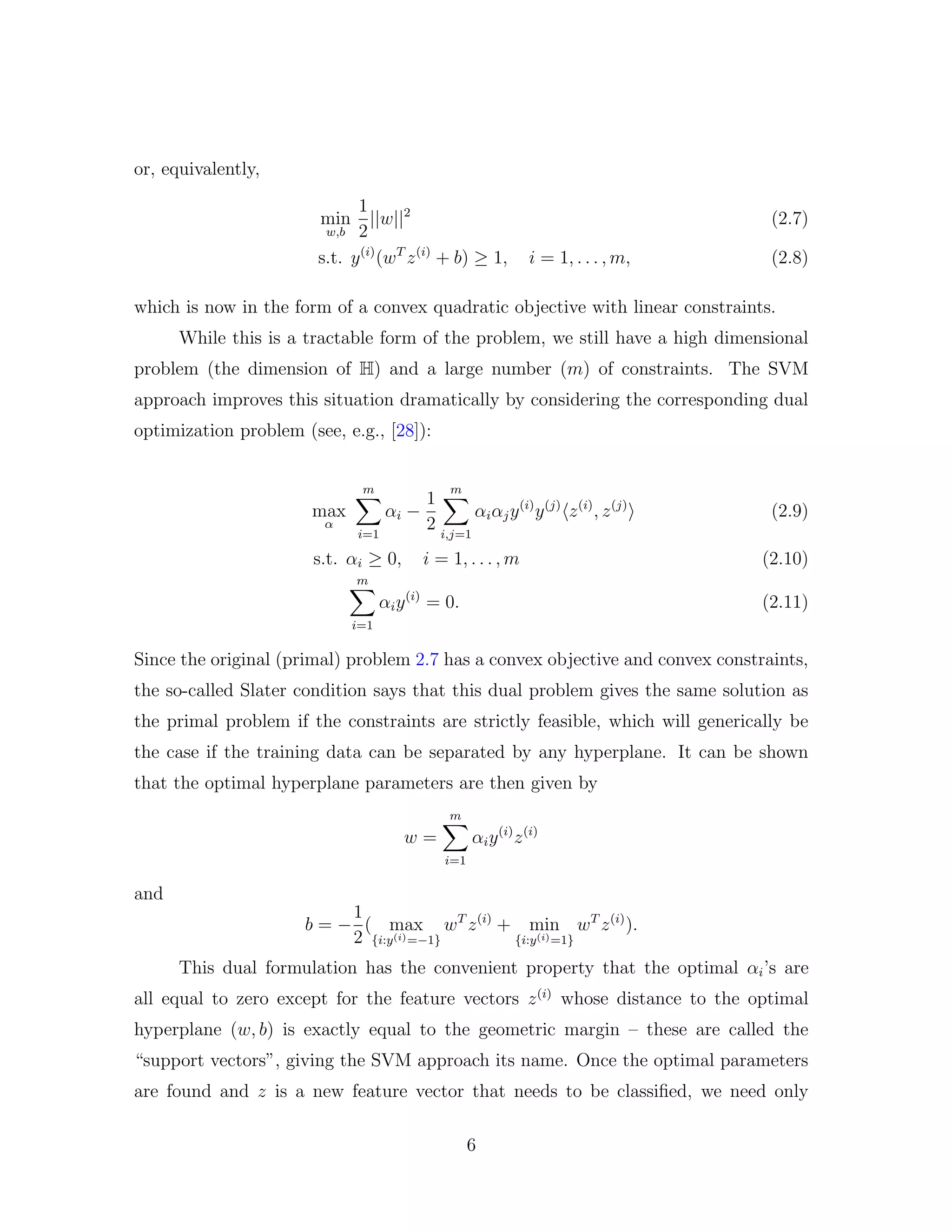 or, equivalently,
min
w,b
1
2
||w||2
(2.7)
s.t. y(i)
(wT
z(i)
+ b) ≥ 1, i = 1, . . . , m, (2.8)
which is now in the form of a convex quadratic objective with linear constraints.
While this is a tractable form of the problem, we still have a high dimensional
problem (the dimension of H) and a large number (m) of constraints. The SVM
approach improves this situation dramatically by considering the corresponding dual
optimization problem (see, e.g., [28]):
max
α
m
i=1
αi −
1
2
m
i,j=1
αiαjy(i)
y(j)
z(i)
, z(j)
(2.9)
s.t. αi ≥ 0, i = 1, . . . , m (2.10)
m
i=1
αiy(i)
= 0. (2.11)
Since the original (primal) problem 2.7 has a convex objective and convex constraints,
the so-called Slater condition says that this dual problem gives the same solution as
the primal problem if the constraints are strictly feasible, which will generically be
the case if the training data can be separated by any hyperplane. It can be shown
that the optimal hyperplane parameters are then given by
w =
m
i=1
αiy(i)
z(i)
and
b = −
1
2
( max
{i:y(i)=−1}
wT
z(i)
+ min
{i:y(i)=1}
wT
z(i)
).
This dual formulation has the convenient property that the optimal αi’s are
all equal to zero except for the feature vectors z(i)
whose distance to the optimal
hyperplane (w, b) is exactly equal to the geometric margin – these are called the
“support vectors”, giving the SVM approach its name. Once the optimal parameters
are found and z is a new feature vector that needs to be classiﬁed, we need only
6
 