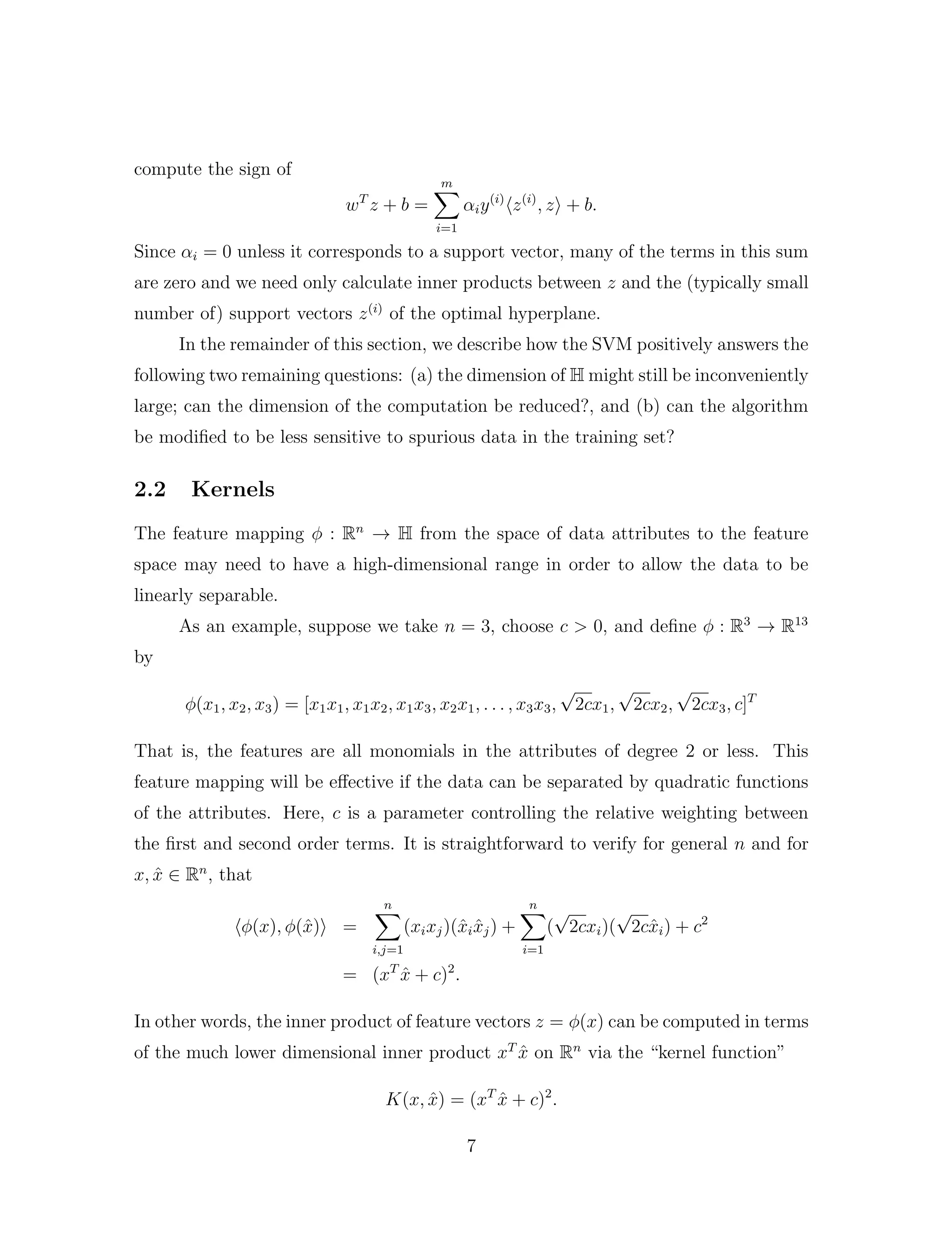 compute the sign of
wT
z + b =
m
i=1
αiy(i)
z(i)
, z + b.
Since αi = 0 unless it corresponds to a support vector, many of the terms in this sum
are zero and we need only calculate inner products between z and the (typically small
number of) support vectors z(i)
of the optimal hyperplane.
In the remainder of this section, we describe how the SVM positively answers the
following two remaining questions: (a) the dimension of H might still be inconveniently
large; can the dimension of the computation be reduced?, and (b) can the algorithm
be modiﬁed to be less sensitive to spurious data in the training set?
2.2 Kernels
The feature mapping φ : Rn
→ H from the space of data attributes to the feature
space may need to have a high-dimensional range in order to allow the data to be
linearly separable.
As an example, suppose we take n = 3, choose c > 0, and deﬁne φ : R3
→ R13
by
φ(x1, x2, x3) = [x1x1, x1x2, x1x3, x2x1, . . . , x3x3,
√
2cx1,
√
2cx2,
√
2cx3, c]T
That is, the features are all monomials in the attributes of degree 2 or less. This
feature mapping will be eﬀective if the data can be separated by quadratic functions
of the attributes. Here, c is a parameter controlling the relative weighting between
the ﬁrst and second order terms. It is straightforward to verify for general n and for
x, ˆx ∈ Rn
, that
φ(x), φ(ˆx) =
n
i,j=1
(xixj)(ˆxi ˆxj) +
n
i=1
(
√
2cxi)(
√
2cˆxi) + c2
= (xT
ˆx + c)2
.
In other words, the inner product of feature vectors z = φ(x) can be computed in terms
of the much lower dimensional inner product xT
ˆx on Rn
via the “kernel function”
K(x, ˆx) = (xT
ˆx + c)2
.
7
 