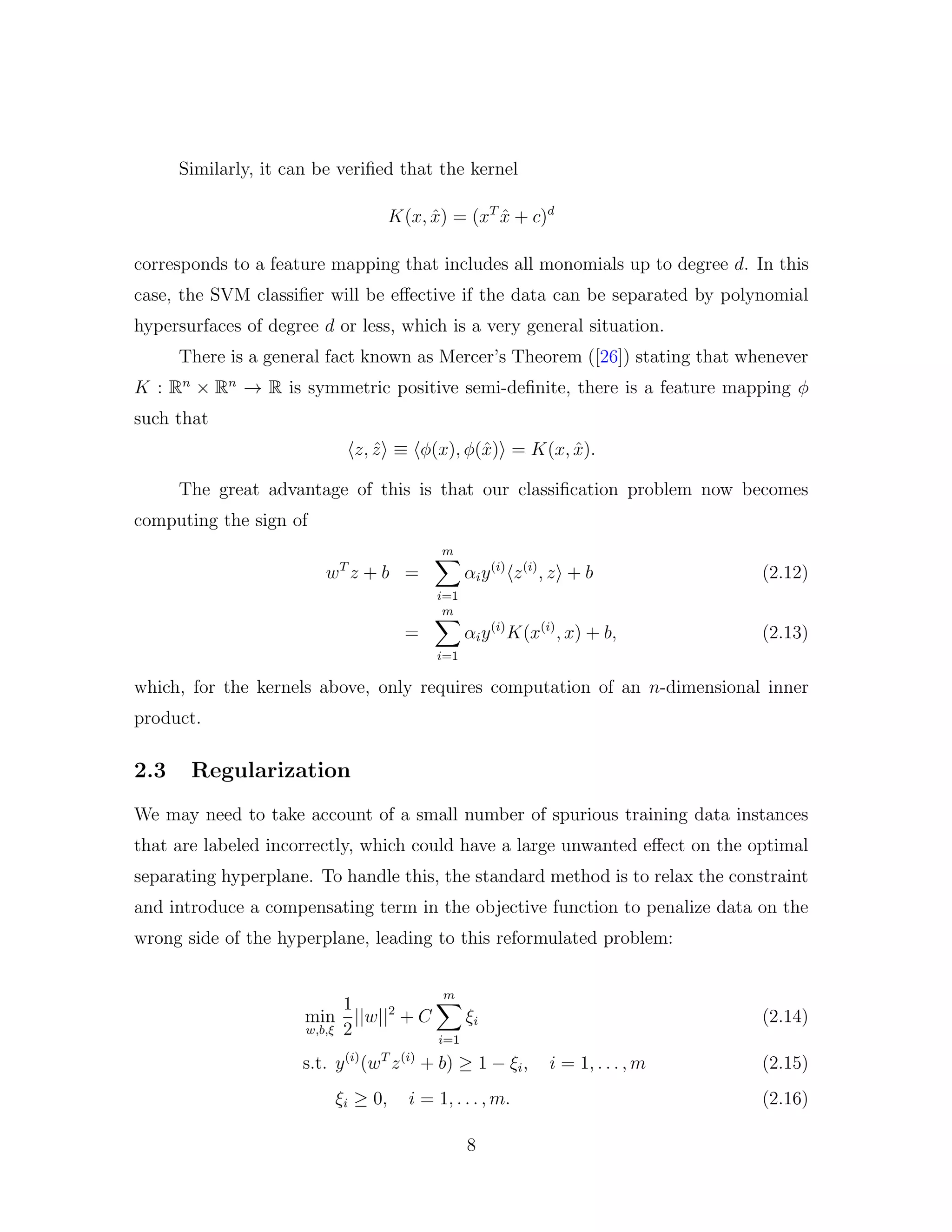 Similarly, it can be veriﬁed that the kernel
K(x, ˆx) = (xT
ˆx + c)d
corresponds to a feature mapping that includes all monomials up to degree d. In this
case, the SVM classiﬁer will be eﬀective if the data can be separated by polynomial
hypersurfaces of degree d or less, which is a very general situation.
There is a general fact known as Mercer’s Theorem ([26]) stating that whenever
K : Rn
× Rn
→ R is symmetric positive semi-deﬁnite, there is a feature mapping φ
such that
z, ˆz ≡ φ(x), φ(ˆx) = K(x, ˆx).
The great advantage of this is that our classiﬁcation problem now becomes
computing the sign of
wT
z + b =
m
i=1
αiy(i)
z(i)
, z + b (2.12)
=
m
i=1
αiy(i)
K(x(i)
, x) + b, (2.13)
which, for the kernels above, only requires computation of an n-dimensional inner
product.
2.3 Regularization
We may need to take account of a small number of spurious training data instances
that are labeled incorrectly, which could have a large unwanted eﬀect on the optimal
separating hyperplane. To handle this, the standard method is to relax the constraint
and introduce a compensating term in the objective function to penalize data on the
wrong side of the hyperplane, leading to this reformulated problem:
min
w,b,ξ
1
2
||w||2
+ C
m
i=1
ξi (2.14)
s.t. y(i)
(wT
z(i)
+ b) ≥ 1 − ξi, i = 1, . . . , m (2.15)
ξi ≥ 0, i = 1, . . . , m. (2.16)
8
 
