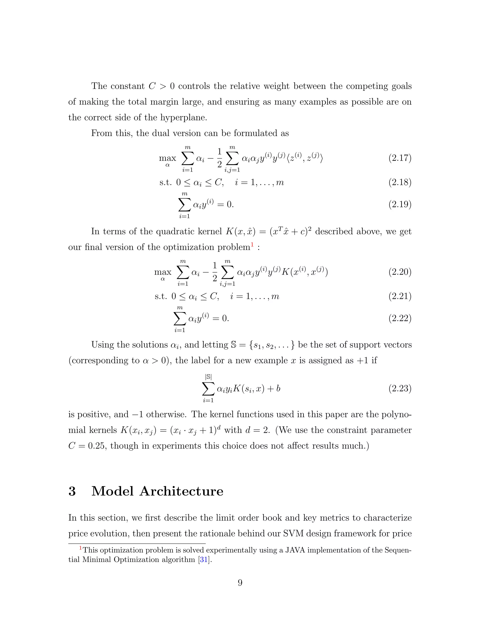The constant C > 0 controls the relative weight between the competing goals
of making the total margin large, and ensuring as many examples as possible are on
the correct side of the hyperplane.
From this, the dual version can be formulated as
max
α
m
i=1
αi −
1
2
m
i,j=1
αiαjy(i)
y(j)
z(i)
, z(j)
(2.17)
s.t. 0 ≤ αi ≤ C, i = 1, . . . , m (2.18)
m
i=1
αiy(i)
= 0. (2.19)
In terms of the quadratic kernel K(x, ˆx) = (xT
ˆx + c)2
described above, we get
our ﬁnal version of the optimization problem1
:
max
α
m
i=1
αi −
1
2
m
i,j=1
αiαjy(i)
y(j)
K(x(i)
, x(j)
) (2.20)
s.t. 0 ≤ αi ≤ C, i = 1, . . . , m (2.21)
m
i=1
αiy(i)
= 0. (2.22)
Using the solutions αi, and letting S = {s1, s2, . . . } be the set of support vectors
(corresponding to α > 0), the label for a new example x is assigned as +1 if
|S|
i=1
αiyiK(si, x) + b (2.23)
is positive, and −1 otherwise. The kernel functions used in this paper are the polyno-
mial kernels K(xi, xj) = (xi · xj + 1)d
with d = 2. (We use the constraint parameter
C = 0.25, though in experiments this choice does not aﬀect results much.)
3 Model Architecture
In this section, we ﬁrst describe the limit order book and key metrics to characterize
price evolution, then present the rationale behind our SVM design framework for price
1
This optimization problem is solved experimentally using a JAVA implementation of the Sequen-
tial Minimal Optimization algorithm [31].
9
 