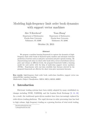 Modeling high-frequency limit order book dynamics
with support vector machines
Alec N.Kercheval∗
Department of Mathematics
Florida State University
Tallahassee, FL 32306
Yuan Zhang†
Department of Mathematics
Florida State University
Tallahassee, FL 32306
October 24, 2013
Abstract
We propose a machine learning framework to capture the dynamics of high-
frequency limit order books in ﬁnancial equity markets and automate real-time
prediction of metrics such as mid-price movement and price spread crossing. By
characterizing each entry in a limit order book with a vector of attributes such as
price and volume at diﬀerent levels, the proposed framework builds a learning
model for each metric with the help of multi-class support vector machines
(SVMs). Experiments with real data establish that features selected by the
proposed framework are eﬀective for short term price movement forecasts.
Key words: high-frequency limit order book; multi-class classiﬁers; support vector ma-
chines(SVMs); machine learning
Mathematics Subject Classiﬁcation: 93E10, 93E14, 60G35, 60H07.
1 Introduction
Electronic trading systems have been widely adopted by many established ex-
changes including NYSE, NASDAQ, and the London Stock Exchange [9, 10, 30].
As a result, the traditional quote-driven markets have been increasingly replaced by
order-driven trading platforms. The rapid decrease in order processing time has lead
to high volume, high frequency trading as a growing fraction of total stock trading.
∗
kercheva@math.fsu.edu
†
yzhang@math.fsu.edu
1
 