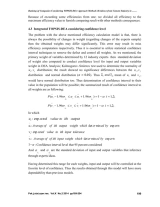 Ranking of Companies Considering TOPSIS-DEA Approach Methods (Evidence from Cement Industry in ……
Pak.j.stat.oper.res. Vol.X No.2 2014 pp189-204 199
Because of exceeding some efficiencies from one; we divided all efficiency to the
maximum efficiency value to furnish comparing result with other methods consequences.
4.3 Integrated TOPSIS-DEA considering confidence level
The problem with the above mentioned efficiency calculation model is that, there is
always the possibility of changes in weight (regarding changes of the experts sample)
then the obtained weights may differ significantly. This error may result in miss
efficiency computation respectively. Thus it is essential to utilize statistical confidence
interval techniques to remove the defect and control all weights. As we mentioned, the
primary weight of variables determined by 12 industry experts then standard deviation
of weight also computed to conduct confidence level for input and output variables
weight in DEA Analysis; Kolmogorov–Smirnov test used to determine the normality of
iu , jv distribution; the result showed no significance differences between the iu , jv
distribution and normal distribution ( ). Thus i j, mean of iu and jv ,
would have normal distribution too. Thus determination of confidence interval to their
value in the population will be possible; the summarized result of confidence interval to
all weights are as following:
;2,11)96.196.1(  

iuuuP
i
ii
i
i
uu

;2,11)96.196.1(  

ivvvP
i
ii
i
i
vv

In which
outputithtovalueectedui exp:
ertsbyederwhichweightoutputithofofAverageui expmindet:

toleranceinputithtovalueectedvi exp:
ertsbyederwhichweightinputithofofAveragevi expmindet:

1 : Confidence interval level that 95 percent considered
And
iv
 and
iu
 are the standard deviation of input and output variables that inference
through experts ideas.
Having determined this range for each weights, input and output will be controlled at the
favorite level of confidence. Thus the results obtained through this model will have more
dependability than previous models.
 