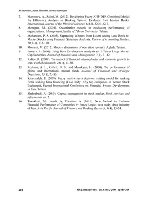 Ali Mansouri, Naser Ebrahimi, Morteza Ramazani
Pak.j.stat.oper.res. Vol.X No.2 2014 pp189-204204
7. Mansoury, A., Salehi, M. (2012). Developing Fuzzy AHP-DEA Combined Model
for Efficiency Analysis in Banking System: Evidence from Iranian Banks.
International Journal of the Physical Sciences. 6(13), 3205–3217.
8. Mehrgan, M. (2004). Quantitative models in evaluating performance of
organizations. Management faculty of Tehran University, Tehran.
9. Mohanram, P. S. (2005). Separating Winners from Losers among Low Book-to-
Market Stocks using Financial Statement Analysis. Review of Accounting Studies,
10(2-3), 133-170.
10. Momeni, M. (2012). Modern discussions of operation research. Aghah, Tehran.
11. Powers, J. (2000). Using Data Envelopment Analysis to Efficient Large Market
Cap Securities. Journal of Business and Management, 7(2), 31-42
12. Rafiee, R. (2008). The impact of financial intermediaries and economic growth in
Iran. Pazhoheshnameh, 28(1), 13-30.
13. Redman, A. L., Gullett, N. S., and Manakyan, H. (2000). The performance of
global and international mutual funds. Journal of Financial and strategic
Decisions, 13(1), 75-85.
14. Sabetisaleh, E. (2009). Fuzzy multi-criteria decision making model for ranking
firms seeking bank financing (Case study: fifty top companies in Tehran Stock
Exchange), Second International Conference on Financial System Development
in Iran, Tehran.
15. Shahrabadi, A. (2010). Capital management in stock market. Stock services and
information co. 2.
16. Tavakkoli, M., Jamali, A, Ebrahimi. A. (2010). New Method to Evaluate
Financial Performance of Companies by Fuzzy Logic: case study, drug industry
of Iran. Asia Pacific Journal of Finance and Banking Research, 4(4), 15-24.
 