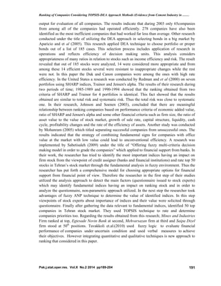 Ranking of Companies Considering TOPSIS-DEA Approach Methods (Evidence from Cement Industry in ……
Pak.j.stat.oper.res. Vol.X No.2 2014 pp189-204 191
output for evaluation of all companies. The results indicate that during 2003 only 65companies
from among all of the companies had operated efficiently. 278 companies have also been
identified as the most inefficient companies that had worked far less than average. Other research
conducted under the title of utilizing the DEA approach in selecting bonds in a big market by
Aparicio and et al (2005). This research applied DEA technique to choose portfolio or proper
bonds out of a list of 185 cases. This selection process includes application of research in
operations and reflects efficiency of decision making units. This analysis considers
appropriateness of many ratios in relation to stocks such as income efficiency and risk. The result
revealed that out of 185 stocks were analyzed, 14 were considered more appropriate and from
among these 14 efficient stocks several were resistant to inappropriate changes while the rest
were not. In this paper the Duk and Canon companies were among the ones with high rate
efficiency. In the United States a research was conducted by Redman and et al (2000) on seven
portfolios using SHARP indices, Trainor and Jensen's alpha. The results of their research during
two periods of time; 1985-1989 and 1990-1994 showed that the ranking obtained from two
criteria of SHARP and Trainor for 4 portfolios is identical. This fact showed that the results
obtained are similar to total risk and systematic risk. Thus the total risk was close to systematic
one. In their research, Johnson and Soenen (2003), concluded that there are meaningful
relationship between ranking companies based on performance criteria of economic added value,
ratio of SHARP and Jensen's alpha and some other financial criteria such as firm size, the ratio of
asset value to the value of stock market, growth of sale rate, capital structure, liquidity, cash
cycle, profitability changes and the rate of the efficiency of assets. Another study was conducted
by Mohanram (2005) which titled separating successful companies from unsuccessful ones. The
results indicated that the strategy of combining fundamental signs for companies with office
value at the market with low value could lead to unconventional efficiency. A research was
implemented by Sabetisaleh (2009) under the title of “Offering fuzzy multi-criteria decision
making model in order to grade the companies” which applied to financial support from banks. In
their work, the researcher has tried to identify the most important indices having an impact on
firm stock from the viewpoint of credit assigner (banks and financial institutions) and rate top 50
stocks in Tehran’s stock market through the fundamental analysis in fuzzy environment. Thus the
researcher has put forth a comprehensive model for choosing appropriate options for financial
support from financial point of view. Therefore the researcher in the first step of their studies
utilized the analysis approach to detect the main factors (questionnaire issued to stock experts)
which may identify fundamental indices having an impact on ranking stock and in order to
analyze the questionnaire, non-parametric approach utilized. In the next step the researcher took
advantages of fuzzy ANP technique to determine the value of identified indices. In this step
viewpoints of stock experts about importance of indices and their value were solicited through
questionnaire. Finally after gathering the data relevant to fundamental indices, identified 50 top
companies in Tehran stock market. They used TOPSIS technique to rate and determine
companies priorities too. Regarding the results obtained from this research; Mines and Industries
Firm ranked at top, Egtesade Novin Bank at second, Mehvarsazan firm at third and Saipa Dizel
firm stood at 50th
positions. Tavakkoli et.al.(2010) used fuzzy logic to evaluate financial
performance of companies under uncertain condition and used verbal measures to achieve
their objectives. However integrating quantitative and qualitative techniques is new approach to
ranking that considered in this paper.
 