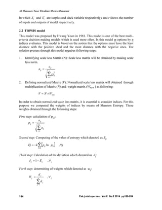 Ali Mansouri, Naser Ebrahimi, Morteza Ramazani
Pak.j.stat.oper.res. Vol.X No.2 2014 pp189-204194
In which 
iS and 
rS are surplus and slack variable respectively i and r shows the number
of inputs and outputs of model respectively.
2.2 TOPSIS model
This model was proposed by Hwang Yoon in 1981. This model is one of the best multi-
criteria decision making models which is used more often. In this model m options by n
indices evaluates. This model is based on the notion that the options must have the least
distance with the positive ideal and the most distance with the negative ones. The
solution process through this model requires following steps:
1. Identifying scale less Matrix (N): Scale less matrix will be obtained by making scale
less norm.


n
i
ij
ij
ij
a
a
n
1
2
2. Defining normalized Matrix (V): Normalized scale less matrix will obtained through
multiplication of Matrix (N) and weight matrix ( ) as following:
nxnWNV 
In order to obtain normalized scale less matrix, it is essential to consider indices. For this
purpose we computed the weights of indices by means of Shannon Entropy. These
weights obtained through the following steps:
First step: calculation of
Second step: Computing of the value of entropy which denoted as
Third step: Calculation of the deviation which denoted as :
Forth step: determining of weights which denoted as :


m
i
ij
ij
ij
a
a
p
1
  jppkEj
m
i
ijij  
,ln
1
jjj Ed  ,1
jn
j
j
j
j
d
d
W 

,
1
 