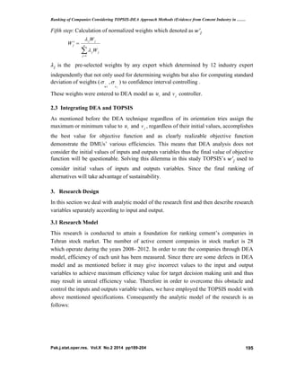Ranking of Companies Considering TOPSIS-DEA Approach Methods (Evidence from Cement Industry in ……
Pak.j.stat.oper.res. Vol.X No.2 2014 pp189-204 195
Fifth step: Calculation of normalized weights which denoted as
is the pre-selected weights by any expert which determined by 12 industry expert
independently that not only used for determining weights but also for computing standard
deviation of weights (
iu
 ,
jv
 ) to confidence interval controlling .
These weights were entered to DEA model as iu and jv controller.
2.3 Integrating DEA and TOPSIS
As mentioned before the DEA technique regardless of its orientation tries assign the
maximum or minimum value to iu and jv , regardless of their initial values, accomplishes
the best value for objective function and as clearly realizable objective function
demonstrate the DMUs’ various efficiencies. This means that DEA analysis does not
consider the initial values of inputs and outputs variables thus the final value of objective
function will be questionable. Solving this dilemma in this study TOPSIS’s used to
consider initial values of inputs and outputs variables. Since the final ranking of
alternatives will take advantage of sustainability.
3. Research Design
In this section we deal with analytic model of the research first and then describe research
variables separately according to input and output.
3.1 Research Model
This research is conducted to attain a foundation for ranking cement’s companies in
Tehran stock market. The number of active cement companies in stock market is 28
which operate during the years 2008- 2012. In order to rate the companies through DEA
model, efficiency of each unit has been measured. Since there are some defects in DEA
model and as mentioned before it may give incorrect values to the input and output
variables to achieve maximum efficiency value for target decision making unit and thus
may result in unreal efficiency value. Therefore in order to overcome this obstacle and
control the inputs and outputs variable values, we have employed the TOPSIS model with
above mentioned specifications. Consequently the analytic model of the research is as
follows:

 n
j
jj
jj
j
W
W
W
1


 
