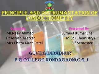PRINCIPLE AND INSTRUMANTATION OF
CONDUCTROMETRY
Guided By Presented By
Mr.Nasir Ahmed Sumeet Kumar Jha
Dr.Ashish Asatkar M.Sc.(Chemistry)
Mrs.Chitra Kiran Patel 3rd Semester
GOVT.GUNDADHUR
P.G.COLLEGE,KONDAGAON(C.G.)
 