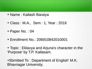 ➔ Name : Kailash Baraiya
➔ Class : M.A., Sem : 1, Year : 2016
➔ Paper No. : 04
➔ Enrollment No.: 206910842010001
➔ Topic : Eklavya and Arjuna's character in the
'Purpose' by T.P. Kailasam.
➔Sbmitted To : Department of English' M.K.
Bhavnagar University.
 