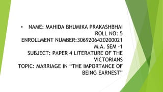 • NAME: MAHIDA BHUMIKA PRAKASHBHAI
ROLL NO: 5
ENROLLMENT NUMBER:3069206420200021
M.A. SEM -1
SUBJECT: PAPER 4 LITERATURE OF THE
VICTORIANS
TOPIC: MARRIAGE IN “THE IMPORTANCE OF
BEING EARNEST”
 