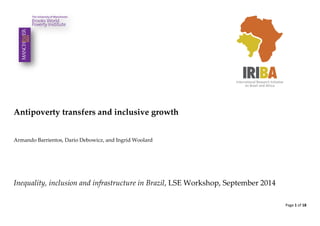Page 1 of 18 
Antipoverty transfers and inclusive growth 
Armando Barrientos, Dario Debowicz, and Ingrid Woolard 
Inequality, inclusion and infrastructure in Brazil, LSE Workshop, September 2014 
 