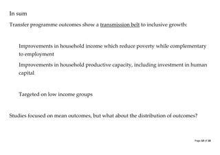 Page 10 of 18 
In sum 
Transfer programme outcomes show a transmission belt to inclusive growth: 
Improvements in household income which reduce poverty while complementary to employment 
Improvements in household productive capacity, including investment in human capital 
Targeted on low income groups 
Studies focused on mean outcomes, but what about the distribution of outcomes? 
 