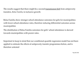 Page 15 of 18 
The results suggest that there might be a second transmission belt from antipoverty transfers, Bolsa Família, to inclusive growth: 
Bolsa Família show stronger school attendance outcomes for girls for municipalities with lower school attendance rates, therefore reducing differential outcomes across municipalities 
The distribution of Bolsa Familia outcomes for girls’ school attendance is skewed towards municipalities with poorer rates. 
Important to keep in mind that our conditional quantile regression model has not been applied to estimate the effects of antipoverty transfer programmes before, and is therefore untested  