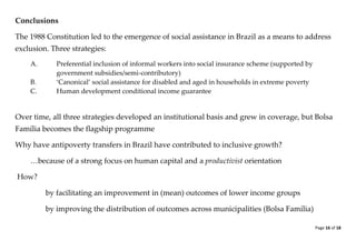 Page 16 of 18 
Conclusions 
The 1988 Constitution led to the emergence of social assistance in Brazil as a means to address exclusion. Three strategies: 
A. Preferential inclusion of informal workers into social insurance scheme (supported by government subsidies/semi-contributory) 
B. ‘Canonical’ social assistance for disabled and aged in households in extreme poverty 
C. Human development conditional income guarantee 
Over time, all three strategies developed an institutional basis and grew in coverage, but Bolsa Família becomes the flagship programme 
Why have antipoverty transfers in Brazil have contributed to inclusive growth? 
…because of a strong focus on human capital and a productivist orientation 
How? 
by facilitating an improvement in (mean) outcomes of lower income groups 
by improving the distribution of outcomes across municipalities (Bolsa Família)  