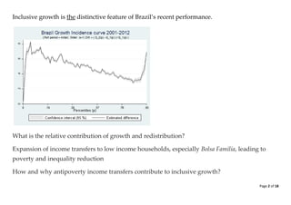 Page 2 of 18 
Inclusive growth is the distinctive feature of Brazil’s recent performance. 
What is the relative contribution of growth and redistribution? Expansion of income transfers to low income households, especially Bolsa Família, leading to poverty and inequality reduction How and why antipoverty income transfers contribute to inclusive growth?  