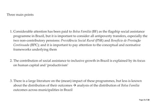 Page 3 of 18 
Three main points 
1. Considerable attention has been paid to Bolsa Família (BF) as the flagship social assistance programme in Brazil, but it is important to consider all antipoverty transfers, especially the two non-contributory pensions: Previdência Social Rural (PSR) and Beneficio de Prestação Continuada (BPC); and it is important to pay attention to the conceptual and normative frameworks underlying them 
2. The contribution of social assistance to inclusive growth in Brazil is explained by its focus on human capital and ‘productivism’ 
3. There is a large literature on the (mean) impact of these programmes, but less is known about the distribution of their outcomes  analysis of the distribution of Bolsa Família outcomes across municipalities in Brazil 
 