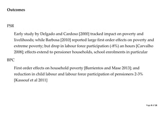 Page 8 of 18 
Outcomes 
PSR 
Early study by Delgado and Cardoso [2000] tracked impact on poverty and livelihoods; while Barbosa [2010] reported large first order effects on poverty and extreme poverty; but drop in labour force participation (-8%) an hours [Carvalho 2008]; effects extend to pensioner households, school enrolments in particular 
BPC 
First order effects on household poverty [Barrientos and Mase 2013]; and reduction in child labour and labour force participation of pensioners 2-3% [Kassouf et al 2011] 
 