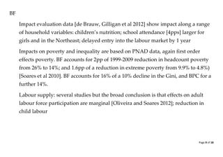 Page 9 of 18 
BF 
Impact evaluation data [de Brauw, Gilligan et al 2012] show impact along a range of household variables: children’s nutrition; school attendance [4pps] larger for girls and in the Northeast; delayed entry into the labour market by 1 year 
Impacts on poverty and inequality are based on PNAD data, again first order effects poverty. BF accounts for 2pp of 1999-2009 reduction in headcount poverty from 26% to 14%; and 1.6pp of a reduction in extreme poverty from 9.9% to 4.8%) [Soares et al 2010]. BF accounts for 16% of a 10% decline in the Gini, and BPC for a further 14%. 
Labour supply: several studies but the broad conclusion is that effects on adult labour force participation are marginal [Oliveira and Soares 2012]; reduction in child labour 
 